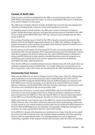 Causes of death data
Data on causes of death are published by the ABS in an annual report called Causes of death
(ABS 2012b). Information from that report, as well as unpublished ABS causes of death data,
were used in Chapter 2 of this report.
The ABS causes of death collection includes all deaths that occurred and were registered in
Australia, including deaths of persons whose usual residence is overseas.
In compiling causes of death statistics, the ABS uses a variety of measures to improve
quality. Details about these measures and other relevant processes are described in the ABS’
Causes of death report (ABS 2012b). Since 1997, the coding of causes of death data has been
based on ICD-10.
The ranking of leading causes of death by the ABS is based on research presented in the
Bulletin of the World Health Organization (Becker et al. 2006). The ranking is designed to
present information on the incidence of mortality rather than the burden of mortality and is
thus based solely on the number of deaths.
For the analyses in this report, the following ICD-10 codes were used to identify deaths due
to dementia: F01 Vascular dementia, F03 Unspecified dementia and G30 Alzheimer’s disease.
Note that according to the ICD-10 coding rules, the codes of F00 Dementia in Alzheimer’s
disease and F02 Dementia in other diseases classified elsewhere cannot be assigned as an
underlying cause of death but may be used to capture the involvement of dementia
associated with other underlying disease.
Note that the ABS uses a confidentialisation process whereby data cells with small values are
randomly assigned to protect confidentiality. As a result, totals may not equal the sum of
their components. Cells with 0 values are not affected by the ABS confidentialisation process.

Community Care Census
Data from the 2008 CCC are used in Chapters 4 and 5 of this report. The CCC collected data
about recipients of services from service providers funded through the CACP, EACH,
EACHD and NRCP programs (DoHA 2010a). Data on 40,284 packaged care recipients and
8,673 NRCP carers and care recipients were collected from around 1,200 service outlets
between 1 February and 20 March 2008, with data collection spanning a week for each outlet.
The forms were completed by the service providers’ staff.
In the previous Dementia in Australia report (AIHW 2007), data from the 2002 Community
Care Census were used; changes in the survey design do not allow comparisons of those
data with data from the 2008 CCC. Note also that the 2002 CCC did not collect information
on the NRCP or on the EACHD program, the latter of which was introduced in 2006.
DoHA notes that the exact response rate of the 2008 CCC could not be determined (DoHA
2010a). However, they were able to determine that nearly all non-participating outlets were
in rural, remote or very remote locations and that these service outlets provided assistance to
between 300 and 600 Indigenous care recipients. Consequently, Indigenous packaged care
recipients are under-represented in the CCC data (DoHA 2010a).
In the 2008 CCC, people with dementia were identified in two steps. First, the survey asked
the service provider to indicate if the care recipient needed assistance with tasks requiring
memory and/or organisational skills, or in managing behaviour such as aggression,
wandering or agitation. If the recipient needed such assistance, then the reason for needing

Dementia in Australia

189

 