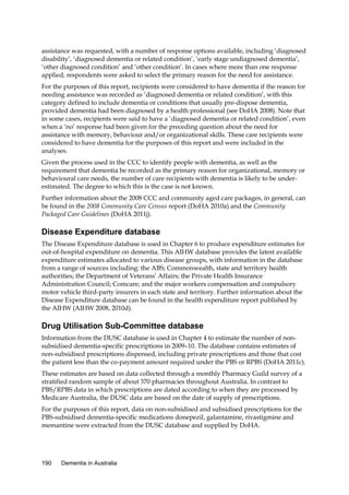 assistance was requested, with a number of response options available, including ‘diagnosed
disability’, ‘diagnosed dementia or related condition’, ‘early stage undiagnosed dementia’,
‘other diagnosed condition’ and ‘other condition’. In cases where more than one response
applied, respondents were asked to select the primary reason for the need for assistance.
For the purposes of this report, recipients were considered to have dementia if the reason for
needing assistance was recorded as ‘diagnosed dementia or related condition’, with this
category defined to include dementia or conditions that usually pre-dispose dementia,
provided dementia had been diagnosed by a health professional (see DoHA 2008). Note that
in some cases, recipients were said to have a ‘diagnosed dementia or related condition’, even
when a ‘no’ response had been given for the preceding question about the need for
assistance with memory, behaviour and/or organizational skills. These care recipients were
considered to have dementia for the purposes of this report and were included in the
analyses.
Given the process used in the CCC to identify people with dementia, as well as the
requirement that dementia be recorded as the primary reason for organizational, memory or
behavioural care needs, the number of care recipients with dementia is likely to be underestimated. The degree to which this is the case is not known.
Further information about the 2008 CCC and community aged care packages, in general, can
be found in the 2008 Community Care Census report (DoHA 2010a) and the Community
Packaged Care Guidelines (DoHA 2011j).

Disease Expenditure database
The Disease Expenditure database is used in Chapter 6 to produce expenditure estimates for
out-of-hospital expenditure on dementia. This AIHW database provides the latest available
expenditure estimates allocated to various disease groups, with information in the database
from a range of sources including: the ABS; Commonwealth, state and territory health
authorities; the Department of Veterans’ Affairs; the Private Health Insurance
Administration Council; Comcare; and the major workers compensation and compulsory
motor vehicle third-party insurers in each state and territory. Further information about the
Disease Expenditure database can be found in the health expenditure report published by
the AIHW (AIHW 2008, 2010d).

Drug Utilisation Sub-Committee database
Information from the DUSC database is used in Chapter 4 to estimate the number of nonsubsidised dementia-specific prescriptions in 2009–10. The database contains estimates of
non-subsidised prescriptions dispensed, including private prescriptions and those that cost
the patient less than the co-payment amount required under the PBS or RPBS (DoHA 2011c).
These estimates are based on data collected through a monthly Pharmacy Guild survey of a
stratified random sample of about 370 pharmacies throughout Australia. In contrast to
PBS/RPBS data in which prescriptions are dated according to when they are processed by
Medicare Australia, the DUSC data are based on the date of supply of prescriptions.
For the purposes of this report, data on non-subsidised and subsidised prescriptions for the
PBS-subsidised dementia-specific medications donepezil, galantamine, rivastigmine and
memantine were extracted from the DUSC database and supplied by DoHA.

190

Dementia in Australia

 