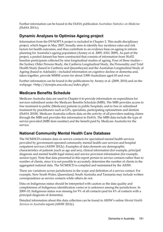 Further information can be found in the DoHA publication Australian Statistics on Medicine
(DoHA 2011c).

Dynamic Analyses to Optimise Ageing project
Information from the DYNOPTA project is included in Chapter 2. This multi-disciplinary
project, which began in May 2007, broadly aims to identify key incidence rates and risk
factors for health outcomes, and thus contribute to an evidence base on ageing to inform
planning for Australia’s ageing population (Anstey et al. 2009; ANU 2009). As part of the
project, a pooled dataset has been constructed that consists of information from 50,652
baseline participants collected by nine longitudinal studies of ageing. Four of these studies—
the Sydney Older Persons Study, the Canberra Longitudinal Study, the Personality and Total
Health Study (based in Canberra and Queanbeyan) and the Australian Longitudinal Study of
Ageing (based in Adelaide)—included information on cognitive decline or dementia and,
taken together, provide MMSE scores for about 3,900 Australians aged 65 and over.
Further information can be found in the publications by Anstey et al. (2009, 2010) and on the
webpage: <http://dynopta.anu.edu.au/index.php>.

Medicare Benefits Schedule
Medicare Australia data are used in Chapter 6 to provide information on expenditure for
services subsidised under the Medicare Benefits Schedule (MBS). The MBS provides access to
free treatment to public (Medicare) patients in public hospitals, and to free or subsidised
treatment by practitioners such as GPs, specialists, participating optometrists and dentists
(DoHA 2010f). Medicare Australia collects data on the activity of all providers making claims
through the MBS and provides this information to DoHA. The MBS data include the type of
service provided (MBS item number) and the benefit paid by Medicare Australia for the
service.

National Community Mental Health Care Database
The NCMHCD contains data on service contacts for specialised mental health services
provided by government-operated community mental health care services and hospital
outpatient services (AIHW 2012c). Examples of data elements are demographic
characteristics of patients (such as age and sex), clinical information (for example, principal
diagnosis and mental health legal status) and service provision information (for example,
session type). Note that data presented in this report pertain to service contacts rather than to
number of clients, since it is not possible to accurately determine the number of clients in the
aggregated national data. The NCMHCD is compiled and maintained by the AIHW.
There are variations across jurisdictions in the scope and definition of a service contact. For
example, New South Wales, Queensland, South Australia and Tasmania may include written
correspondence as service contacts while others do not.
Data on Indigenous status should be interpreted with caution as the data quality and
completeness of Indigenous identification varies or is unknown among the jurisdictions. In
2009–10, Indigenous status was missing for 9% of all contacts (and for 4% of contacts with a
principal diagnosis of dementia).
Detailed information about this data collection can be found in AIHW’s online Mental Health
Services in Australia report (AIHW 2012c).

Dementia in Australia

191

 