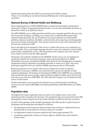 Further information about the NRCP can be found on the DoHA website
<http://www.health.gov.au/internet/main/publishing.nsf/content/ageing-carersnrcp.htm>.

National Survey of Mental Health and Wellbeing
Issues regarding the use of 2007 NSMHW data to estimate the prevalence of dementia is
discussed in Chapter 2 (and related technical notes). As well, rates of probable dementia, as
derived by Anstey et al. (2010) are shown.
The 2007 NSMHW was an ABS general household survey of people aged 18 to 85 years who
lived in private dwellings, excluding very remote areas. It collected information about
selected mental disorders, the use of health services and medication for mental health
problems, physical conditions, disability, social networks and caregiving, and demographic
and socio-economic characteristics. This was the second such survey to be conducted, with
the first one conducted in 1997.
Due to the high level of sensitivity of the survey’s content, this survey was conducted on a
voluntary basis. Proxy and foreign language interviews were not conducted. A total of 8,841
persons fully completed the survey. This represented a 60% response rate at the national
level, which was lower than the ABS expected.
Dementia is not explicitly identified in the NSMHW and the survey was not designed to
specifically identify low-prevalence disorders such as dementia (Slade et al. 2009a).
Nonetheless, the survey included the MMSE which allows for the identification of cognitive
impairment (which is referred to as probable dementia in Anstey et al. 2010). All survey
participants aged 65 to 85 were asked the MMSE questions (a total of 1,905 people).
Responses generate a score which is then used to classify the severity of cognitive
impairment. Commonly, a MMSE score of less than 24 is used as an indicator of mild
cognitive impairment. The purpose of including the MMSE in the NSMHW was to identify,
and exclude from the survey, people without sufficient cognitive ability (score of 18 or less)
from the survey interview (ABS 2009). The ABS notes that 5 people were excluded from the
survey for this reason.
Further information can be found in the National Survey of Mental Health and Wellbeing:
summary of results report (ABS 2008c) and related publications (ABS 2009; Slade et al. 2009a,
2009b).

Population data
Throughout this report, population data are used to, for example, derive rates or the
estimated number of people with dementia. The population data were sourced from the ABS
Demography section using the most up-to-date estimates available at the time of analysis.
To derive their estimates of the resident populations, the ABS uses the 5-yearly Census of
Population and Housing data and adjusts it as follows:
•

all respondents in the Census are placed in their state or territory, statistical local area
and postcode of usual residence; overseas visitors are excluded

•

an adjustment is made for persons missed in the Census (approximately 2%)

•

Australians temporarily overseas on Census night are added to the usual residence
Census count.

Dementia in Australia

195

 