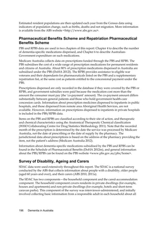 Estimated resident populations are then updated each year from the Census data using
indicators of population change, such as births, deaths and net migration. More information
is available from the ABS website <http://www.abs.gov.au>.

Pharmaceutical Benefits Scheme and Repatriation Pharmaceutical
Benefits Scheme
PBS and RPBS data are used in two chapters of this report: Chapter 4 to describe the number
of dementia-specific medications dispensed, and Chapter 6 to describe AustralianGovernment expenditure on such medications.
Medicare Australia collects data on prescriptions funded through the PBS and RPBS. The
PBS subsidises the cost of a wide range of prescription medications for permanent residents
and citizens of Australia. About 80% of prescription medications dispensed in Australia are
subsidised under the PBS (DoHA 2012l). The RPBS provides assistance to eligible war
veterans and their dependants for pharmaceuticals listed on the PBS and a supplementary
repatriation list, at the same cost as patients entitled to the concessional payment under the
PBS.
Prescriptions dispensed are only recorded in the database if they were covered by the PBS or
RPBS, and government subsidies were paid because the medication cost more than the
amount the consumer must pay (the ‘co-payment’ amount). The co-payment amount differs
substantially between general patients and those who hold government health-care
concession cards. Information about prescription medicines dispensed to inpatients in public
hospitals, and those dispensed from remote area Aboriginal Health Services, are not
available. However, information on prescriptions dispensed to inpatients in private hospitals
is included in the PBS/RPBS data.
Items on the PBS and RPBS are classified according to their site of action, and therapeutic
and chemical characteristics using the Anatomical Therapeutic Chemical classification
(WHO Collaborating Centre for Drug Statistics Methodology 2011). Note that the recorded
month of the prescription is determined by the date the service was processed by Medicare
Australia, not the date of prescribing or the date of supply by the pharmacy. The
jurisdictional data about prescriptions is based on the address of the pharmacy providing the
item, not the patient’s address (Medicare Australia 2012).
Information about dementia-specific medications subsidised by the PBS and RPBS can be
found in the Schedule of Pharmaceutical Benefits (DoHA 2012m), and general information
about the PBS/RPBS can be found on the PBS website <www.pbs.gov.au/pbs/home>.

Survey of Disability, Ageing and Carers
SDAC data were used extensively throughout this report. The SDAC is a national survey
conducted by the ABS that collects information about people with a disability, older people
(aged 60 years and over), and their carers (ABS 2010, 2011a).
The SDAC has two components—the household component and the cared-accommodation
component. The household component covers residents in private dwellings (for example,
houses and apartments) and non-private dwellings (for example, hotels and short-term
caravan parks). This component of the survey was interviewer-administered, and initially
involved collecting basic information from a responsible adult in each household about all

196

Dementia in Australia

 
