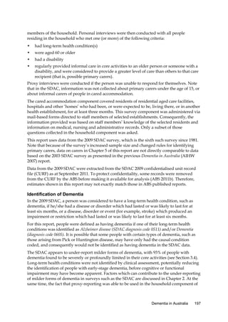 members of the household. Personal interviews were then conducted with all people
residing in the household who met one (or more) of the following criteria:
•

had long-term health condition(s)

•

were aged 60 or older

•

had a disability

•

regularly provided informal care in core activities to an older person or someone with a
disability, and were considered to provide a greater level of care than others to that care
recipient (that is, possible primary carers).

Proxy interviews were conducted if the person was unable to respond for themselves. Note
that in the SDAC, information was not collected about primary carers under the age of 15, or
about informal carers of people in cared accommodation.
The cared accommodation component covered residents of residential aged care facilities,
hospitals and other ‘homes’ who had been, or were expected to be, living there, or in another
health establishment, for at least three months. This survey component was administered via
mail-based forms directed to staff members of selected establishments. Consequently, the
information provided was based on staff members’ knowledge of the selected residents and
information on medical, nursing and administrative records. Only a subset of those
questions collected in the household component was asked.
This report uses data from the 2009 SDAC survey, which is the sixth such survey since 1981.
Note that because of the survey’s increased sample size and changed rules for identifying
primary carers, data on carers in Chapter 5 of this report are not directly comparable to data
based on the 2003 SDAC survey as presented in the previous Dementia in Australia (AIHW
2007) report.
Data from the 2009 SDAC were extracted from the SDAC 2009 confidentialised unit record
file (CURF) as at September 2011. To protect confidentiality, some records were removed
from the CURF by the ABS before making it available for analysis (ABS 2011b). Therefore,
estimates shown in this report may not exactly match those in ABS published reports.

Identification of Dementia
In the 2009 SDAC, a person was considered to have a long-term health condition, such as
dementia, if he/she had a disease or disorder which had lasted or was likely to last for at
least six months, or a disease, disorder or event (for example, stroke) which produced an
impairment or restriction which had lasted or was likely to last for at least six months.
For this report, people were defined as having dementia if one of their long-term health
conditions was identified as Alzheimer disease (SDAC diagnosis code 0511) and/or Dementia
(diagnosis code 0605). It is possible that some people with certain types of dementia, such as
those arising from Pick or Huntington disease, may have only had the causal condition
coded, and consequently would not be identified as having dementia in the SDAC data.
The SDAC appears to under-report milder forms of dementia, with 93% of people with
dementia found to be severely or profoundly limited in their core activities (see Section 3.4).
Long-term health conditions were not identified by clinical assessment, potentially reducing
the identification of people with early-stage dementia, before cognitive or functional
impairment may have become apparent. Factors which can contribute to the under-reporting
of milder forms of dementia in surveys such as the SDAC are discussed in Chapter 2. At the
same time, the fact that proxy-reporting was able to be used in the household component of

Dementia in Australia

197

 
