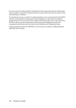 the survey may have allowed better identification of late-stage dementia (in which people
may be unable to respond for themselves) than in other data sources that rely solely on the
self-reporting of conditions.
For operational reasons, a number of small populations were not enumerated in the SDAC,
with one such population being people living in Indigenous communities. In addition,
people living in Very remote areas were outside of the scope of the survey. Thus, data from
the SDAC do not provide representative information about Indigenous people and
consequently these data cannot be used to look at differences by Indigenous status.
Further information about the 2009 SDAC can be found in a number of ABS publications
(ABS 2010, 2011a, 2011b).

198

Dementia in Australia

 