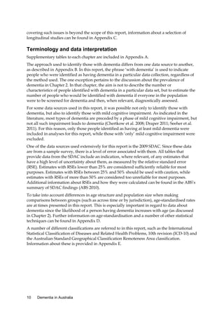 covering such issues is beyond the scope of this report, information about a selection of
longitudinal studies can be found in Appendix C.

Terminology and data interpretation
Supplementary tables to each chapter are included in Appendix A.
The approach used to identify those with dementia differs from one data source to another,
as described in Appendix B. In this report, the phrase ‘with dementia’ is used to indicate
people who were identified as having dementia in a particular data collection, regardless of
the method used. The one exception pertains to the discussion about the prevalence of
dementia in Chapter 2. In that chapter, the aim is not to describe the number or
characteristics of people identified with dementia in a particular data set, but to estimate the
number of people who would be identified with dementia if everyone in the population
were to be screened for dementia and then, when relevant, diagnostically assessed.
For some data sources used in this report, it was possible not only to identify those with
dementia, but also to identify those with mild cognitive impairment. As indicated in the
literature, most types of dementia are preceded by a phase of mild cognitive impairment, but
not all such impairment leads to dementia (Chertkow et al. 2008; Draper 2011; Seeher et al.
2011). For this reason, only those people identified as having at least mild dementia were
included in analyses for this report, while those with ‘only’ mild cognitive impairment were
excluded.
One of the data sources used extensively for this report is the 2009 SDAC. Since these data
are from a sample survey, there is a level of error associated with them. All tables that
provide data from the SDAC include an indication, where relevant, of any estimates that
have a high level of uncertainty about them, as measured by the relative standard error
(RSE). Estimates with RSEs lower than 25% are considered sufficiently reliable for most
purposes. Estimates with RSEs between 25% and 50% should be used with caution, while
estimates with RSEs of more than 50% are considered too unreliable for most purposes.
Additional information about RSEs and how they were calculated can be found in the ABS’s
summary of SDAC findings (ABS 2010).
To take into account differences in age structure and population size when making
comparisons between groups (such as across time or by jurisdiction), age-standardised rates
are at times presented in this report. This is especially important in regard to data about
dementia since the likelihood of a person having dementia increases with age (as discussed
in Chapter 2). Further information on age-standardisation and a number of other statistical
techniques can be found in Appendix D.
A number of different classifications are referred to in this report, such as the International
Statistical Classification of Diseases and Related Health Problems, 10th revision (ICD-10) and
the Australian Standard Geographical Classification Remoteness Area classification.
Information about these is provided in Appendix E.

10

Dementia in Australia

 