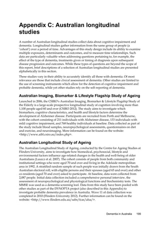 Appendix C: Australian longitudinal
studies
A number of Australian longitudinal studies collect data about cognitive impairment and
dementia. Longitudinal studies gather information from the same group of people (a
‘cohort’) over a period of time. Advantages of this study design include its ability to examine
multiple exposures, determinants and outcomes, and to measure time relationships. Such
data are particularly valuable when addressing questions pertaining to, for example, the
effect of the type of dementia, treatments given or timing of diagnosis upon subsequent
disease progression and outcomes. While these types of questions are beyond the scope of
this report, brief descriptions of a selection of Australian longitudinal studies are presented
alphabetically in this section.
These studies vary in their ability to accurately identify all those with dementia. Of most
relevance are those that include clinical assessment of dementia. Other studies are limited to
the use of screening instruments which allow for the detection of cognitive impairment and
probable dementia, while yet other studies rely on the self-reporting of dementia.

Australian Imaging, Biomarker & Lifestyle Flagship Study of Ageing
Launched in 2006, the CSIRO’s Australian Imaging, Biomarker & Lifestyle Flagship Study of
the Elderly is a large-scale prospective longitudinal study of cognition involving more than
1,100 people aged 60 and over (CSIRO 2012). The study aims to investigate which
biomarkers, cognitive characteristics, and health and lifestyle factors determine the
development of Alzheimer disease. Participants are recruited from Perth and Melbourne,
with the cohort consisting of 211 individuals with Alzheimer disease, 133 individuals with
mild cognitive impairment, and 768 healthy individuals at baseline. Data collected as part of
the study include blood samples, neuropsychological assessments, questionnaires on diet
and exercise, and neuroimaging. More information can be found on the website:
<http://www.aibl.csiro.au/index.php>.

Australian Longitudinal Study of Ageing
The Australian Longitudinal Study of Ageing, conducted by the Centre for Ageing Studies at
Flinders University, aims to investigate how biomedical, psychosocial, lifestyle and
environmental factors influence age-related changes in the health and well-being of older
Australians (Luszcz et al. 2007). The cohort consists of people from both community and
institutional settings who were aged 70 and over and living in the Adelaide metropolitan
area in 1992. A stratified random sample of such people was initially drawn from the South
Australian electoral roll, with eligible persons and their spouses (aged 65 and over) and other
co-residents (aged 70 and over) asked to participate. At baseline, data were collected from
2,087 people. Initial data collection included a comprehensive personal interview, the
assessment of neuropsychological and physiological functions and biochemistry tests. The
MMSE was used as a dementia screening tool. Data from this study have been pooled with
other studies as part of the DYNOPTA project (also described in this Appendix) to
investigate probable dementia prevalence in Australia. Wave 11 of data collection was
completed in 2010 (Flinders University 2012). Further information can be found on the
website: <http://www.flinders.edu.au/sabs/fcas/alsa/>.

Dementia in Australia

199

 