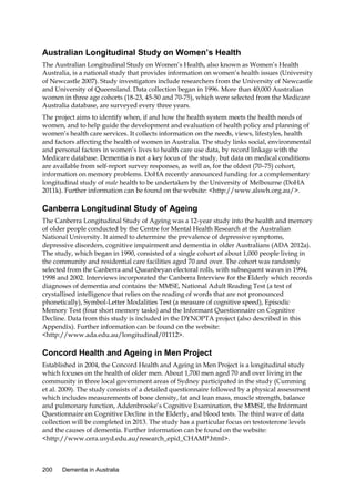 Australian Longitudinal Study on Women’s Health
The Australian Longitudinal Study on Women’s Health, also known as Women’s Health
Australia, is a national study that provides information on women’s health issues (University
of Newcastle 2007). Study investigators include researchers from the University of Newcastle
and University of Queensland. Data collection began in 1996. More than 40,000 Australian
women in three age cohorts (18-23, 45-50 and 70-75), which were selected from the Medicare
Australia database, are surveyed every three years.
The project aims to identify when, if and how the health system meets the health needs of
women, and to help guide the development and evaluation of health policy and planning of
women’s health care services. It collects information on the needs, views, lifestyles, health
and factors affecting the health of women in Australia. The study links social, environmental
and personal factors in women’s lives to health care use data, by record linkage with the
Medicare database. Dementia is not a key focus of the study, but data on medical conditions
are available from self-report survey responses, as well as, for the oldest (70–75) cohort,
information on memory problems. DoHA recently announced funding for a complementary
longitudinal study of male health to be undertaken by the University of Melbourne (DoHA
2011k). Further information can be found on the website: <http://www.alswh.org.au/>.

Canberra Longitudinal Study of Ageing
The Canberra Longitudinal Study of Ageing was a 12-year study into the health and memory
of older people conducted by the Centre for Mental Health Research at the Australian
National University. It aimed to determine the prevalence of depressive symptoms,
depressive disorders, cognitive impairment and dementia in older Australians (ADA 2012a).
The study, which began in 1990, consisted of a single cohort of about 1,000 people living in
the community and residential care facilities aged 70 and over. The cohort was randomly
selected from the Canberra and Queanbeyan electoral rolls, with subsequent waves in 1994,
1998 and 2002. Interviews incorporated the Canberra Interview for the Elderly which records
diagnoses of dementia and contains the MMSE, National Adult Reading Test (a test of
crystallised intelligence that relies on the reading of words that are not pronounced
phonetically), Symbol-Letter Modalities Test (a measure of cognitive speed), Episodic
Memory Test (four short memory tasks) and the Informant Questionnaire on Cognitive
Decline. Data from this study is included in the DYNOPTA project (also described in this
Appendix). Further information can be found on the website:
<http://www.ada.edu.au/longitudinal/01112>.

Concord Health and Ageing in Men Project
Established in 2004, the Concord Health and Ageing in Men Project is a longitudinal study
which focuses on the health of older men. About 1,700 men aged 70 and over living in the
community in three local government areas of Sydney participated in the study (Cumming
et al. 2009). The study consists of a detailed questionnaire followed by a physical assessment
which includes measurements of bone density, fat and lean mass, muscle strength, balance
and pulmonary function, Addenbrooke’s Cognitive Examination, the MMSE, the Informant
Questionnaire on Cognitive Decline in the Elderly, and blood tests. The third wave of data
collection will be completed in 2013. The study has a particular focus on testosterone levels
and the causes of dementia. Further information can be found on the website:
<http://www.cera.usyd.edu.au/research_epid_CHAMP.html>.

200

Dementia in Australia

 