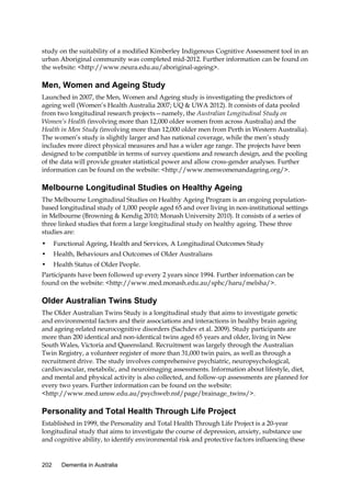 study on the suitability of a modified Kimberley Indigenous Cognitive Assessment tool in an
urban Aboriginal community was completed mid-2012. Further information can be found on
the website: <http://www.neura.edu.au/aboriginal-ageing>.

Men, Women and Ageing Study
Launched in 2007, the Men, Women and Ageing study is investigating the predictors of
ageing well (Women’s Health Australia 2007; UQ & UWA 2012). It consists of data pooled
from two longitudinal research projects—namely, the Australian Longitudinal Study on
Women’s Health (involving more than 12,000 older women from across Australia) and the
Health in Men Study (involving more than 12,000 older men from Perth in Western Australia).
The women’s study is slightly larger and has national coverage, while the men’s study
includes more direct physical measures and has a wider age range. The projects have been
designed to be compatible in terms of survey questions and research design, and the pooling
of the data will provide greater statistical power and allow cross-gender analyses. Further
information can be found on the website: <http://www.menwomenandageing.org/>.

Melbourne Longitudinal Studies on Healthy Ageing
The Melbourne Longitudinal Studies on Healthy Ageing Program is an ongoing populationbased longitudinal study of 1,000 people aged 65 and over living in non-institutional settings
in Melbourne (Browning & Kendig 2010; Monash University 2010). It consists of a series of
three linked studies that form a large longitudinal study on healthy ageing. These three
studies are:
•

Functional Ageing, Health and Services, A Longitudinal Outcomes Study

•

Health, Behaviours and Outcomes of Older Australians

•

Health Status of Older People.

Participants have been followed up every 2 years since 1994. Further information can be
found on the website: <http://www.med.monash.edu.au/sphc/haru/melsha/>.

Older Australian Twins Study
The Older Australian Twins Study is a longitudinal study that aims to investigate genetic
and environmental factors and their associations and interactions in healthy brain ageing
and ageing-related neurocognitive disorders (Sachdev et al. 2009). Study participants are
more than 200 identical and non-identical twins aged 65 years and older, living in New
South Wales, Victoria and Queensland. Recruitment was largely through the Australian
Twin Registry, a volunteer register of more than 31,000 twin pairs, as well as through a
recruitment drive. The study involves comprehensive psychiatric, neuropsychological,
cardiovascular, metabolic, and neuroimaging assessments. Information about lifestyle, diet,
and mental and physical activity is also collected, and follow-up assessments are planned for
every two years. Further information can be found on the website:
<http://www.med.unsw.edu.au/psychweb.nsf/page/brainage_twins/>.

Personality and Total Health Through Life Project
Established in 1999, the Personality and Total Health Through Life Project is a 20-year
longitudinal study that aims to investigate the course of depression, anxiety, substance use
and cognitive ability, to identify environmental risk and protective factors influencing these

202

Dementia in Australia

 