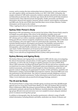 courses, and to examine the inter-relationships between depression, anxiety and substance
use with cognitive ability and dementia (Anstey et al. 2011; ANU 2011). At baseline, the
sample consisted of 7,485 adult community residents randomly selected from the Canberra
and Queanbeyan electoral rolls, with three age cohorts (20–24, 40–44 and 60–64) included at
commencement. Data collected include demographic, health, personality and lifestyle
information, physical and cognitive measures, genetic analysis, neurocognitive assessments
and MRI scans. By the end of 2010, there had been three waves of data collection. Further
information can be found on the website:
<http://ageing.anu.edu.au/research/projects/path.php>.

Sydney Older Person’s Study
Beginning in 1991 and spanning a 10-year period, the Sydney Older Persons Study aimed to
investigate successful ageing, with a focus on the definition, possible causes and
consequences of neurodegenerative disorders (ADA 2012b; CERA 2009). Participants were
327 veterans and war widows randomly sampled from the Department of Veterans’ Affairs
listing and 320 non-veterans (randomly sampled from census collection districts in the inner
west of Sydney), who were aged 75 and over and living in the community. The study
included detailed medical, neurological, psychometric and disability assessment by a
physician experienced in geriatric medicine. Other data collected included basic
demographics, self-rated health, medication use, social networks and social support, and
carer stress. Further information can be found on the websites:
<http://www.cera.usyd.edu.au/research_epid_sops.html> and
<http://www.ada.edu.au/longitudinal/browse/sydney-older-persons-study>.

Sydney Memory and Ageing Study
The Sydney Memory and Ageing Study was initiated in 2005 with the aims of investigating
the clinical characteristics and prevalence of mild cognitive impairment (MCI) and related
syndromes, as well as the rate of change in cognitive function over time (UNSW 2012).
About 1,000 community-dwelling individuals aged 70 to 90 who did not have dementia were
recruited from two areas of Sydney. Participants underwent detailed neuropsychiatric and
medical assessments, and donated a blood sample for clinical chemistry, proteomic and
genomic analysis. Subgroups also participated in studies of falls and balance, metabolic and
inflammatory markers, functional MRI and prospective memory. Structural MRI scans were
also performed on 554 individuals. The cohort is contacted annually (telephone reviews),
and bi-annually (detailed assessments). Further information can be found on the website:
<http://www.med.unsw.edu.au/psychweb.nsf/page/brainage_memory>.

The 45 and Up Study
The 45 and Up Study is a large study of health ageing, involving more than 265,000 people
aged 45 and over across New South Wales (Banks et al. 2011; Sax Institute 2012; 45 and Up
Study Collaborators 2008). Recruitment spanned February 2006 to December 2009, with
participants randomly selected from the Medicare Australia database. Individuals in older
age groups (80 and over) and rural areas were over-sampled to ensure adequate statistical
power in analyses involving these groups.
In addition to demographic data, the baseline questionnaire collected a range of healthrelated information, including lifestyle and habits, medication use, history of disease and

Dementia in Australia

203

 