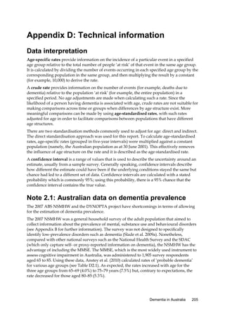 Appendix D: Technical information
Data interpretation
Age-specific rates provide information on the incidence of a particular event in a specified
age group relative to the total number of people ‘at risk’ of that event in the same age group.
It is calculated by dividing the number of events occurring in each specified age group by the
corresponding population in the same group, and then multiplying the result by a constant
(for example, 10,000) to derive the rate.
A crude rate provides information on the number of events (for example, deaths due to
dementia) relative to the population ‘at risk’ (for example, the entire population) in a
specified period. No age adjustments are made when calculating such a rate. Since the
likelihood of a person having dementia is associated with age, crude rates are not suitable for
making comparisons across time or groups when differences by age structure exist. More
meaningful comparisons can be made by using age-standardised rates, with such rates
adjusted for age in order to facilitate comparisons between populations that have different
age structures.
There are two standardisation methods commonly used to adjust for age: direct and indirect.
The direct standardisation approach was used for this report. To calculate age-standardised
rates, age-specific rates (grouped in five-year intervals) were multiplied against a constant
population (namely, the Australian population as at 30 June 2001). This effectively removes
the influence of age structure on the rate and it is described as the age-standardised rate.
A confidence interval is a range of values that is used to describe the uncertainty around an
estimate, usually from a sample survey. Generally speaking, confidence intervals describe
how different the estimate could have been if the underlying conditions stayed the same but
chance had led to a different set of data. Confidence intervals are calculated with a stated
probability which is commonly 95%; using this probability, there is a 95% chance that the
confidence interval contains the true value.

Note 2.1: Australian data on dementia prevalence
The 2007 ABS NSMHW and the DYNOPTA project have shortcomings in terms of allowing
for the estimation of dementia prevalence.
The 2007 NSMHW was a general household survey of the adult population that aimed to
collect information about the prevalence of mental, substance use and behavioural disorders
(see Appendix B for further information). The survey was not designed to specifically
identify low-prevalence disorders such as dementia (Slade et al. 2009a). Nonetheless,
compared with other national surveys such as the National Health Survey and the SDAC
(which only capture self- or proxy-reported information on dementia), the NSMHW has the
advantage of including the MMSE. The MMSE, which is the most widely used instrument to
assess cognitive impairment in Australia, was administered to 1,905 survey respondents
aged 65 to 85. Using these data, Anstey et al. (2010) calculated rates of ‘probable dementia’
for various age groups (see Table D2.1). As expected, the rates increased with age for the
three age groups from 65–69 (4.0%) to 75–79 years (7.5%) but, contrary to expectations, the
rate decreased for those aged 80–85 (5.3%).

Dementia in Australia

205

 