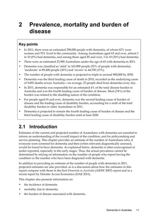 2

Prevalence, mortality and burden of
disease

Key points
•

In 2011, there were an estimated 298,000 people with dementia, of whom 62% were
women and 70% lived in the community. Among Australians aged 65 and over, almost 1
in 10 (9%) had dementia, and among those aged 85 and over, 3 in 10 (30%) had dementia.

•

There were an estimated 23,900 Australians under the age of 65 with dementia in 2011.

•

Dementia was classified as ‘mild’ in 163,900 people (55% of people with dementia),
‘moderate’ in 89,400 people (30%) and ‘severe’ in 44,700 (15%).

•

The number of people with dementia is projected to triple to around 900,000 by 2050.

•

Dementia was the third leading cause of death in 2010, recorded as the underlying cause
of 9,003 deaths across Australia—on average, 25 people died from dementia every day.

•

In 2011, dementia was responsible for an estimated 4% of the total disease burden in
Australia and was the fourth leading cause of burden of disease. Most (74%) of the
burden was related to the disabling nature of the condition.

•

For people aged 65 and over, dementia was the second leading cause of burden of
disease and the leading cause of disability burden, accounting for a sixth of the total
disability burden in older Australians in 2011.

•

Dementia is projected to remain the fourth leading cause of burden of disease and the
third leading cause of disability burden until at least 2020.

2.1 Introduction
Estimates of the current and projected number of Australians with dementia are essential to
inform an understanding of the overall impact of the condition, and for policymaking and
service planning. This chapter provides an estimate of the number of Australians who, if
everyone were screened for dementia and then (when relevant) diagnostically assessed,
would be found to have dementia. As explained below, dementia is often unrecognised or
under-reported, especially in the early stages. Thus, the actual prevalence cannot be
determined by relying on information on the number of people who report having the
condition or the number who have been diagnosed with dementia.
In addition to providing an estimate of the number of people with dementia in 2011,
projected estimates are also provided, as is a discussion about how the estimates in this
report compare with those in the first Dementia in Australia (AIHW 2007) report and in a
recent report by Deloitte Access Economics (DAE 2011).
This chapter also presents information on:
•

the incidence of dementia

•

mortality due to dementia

•

the burden of disease associated with dementia.

Dementia in Australia

11

 