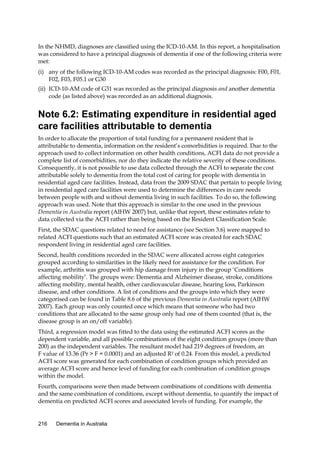 In the NHMD, diagnoses are classified using the ICD-10-AM. In this report, a hospitalisation
was considered to have a principal diagnosis of dementia if one of the following criteria were
met:
(i) any of the following ICD-10-AM codes was recorded as the principal diagnosis: F00, F01,
F02, F03, F05.1 or G30
(ii) ICD-10-AM code of G31 was recorded as the principal diagnosis and another dementia
code (as listed above) was recorded as an additional diagnosis.

Note 6.2: Estimating expenditure in residential aged
care facilities attributable to dementia
In order to allocate the proportion of total funding for a permanent resident that is
attributable to dementia, information on the resident’s comorbidities is required. Due to the
approach used to collect information on other health conditions, ACFI data do not provide a
complete list of comorbidities, nor do they indicate the relative severity of these conditions.
Consequently, it is not possible to use data collected through the ACFI to separate the cost
attributable solely to dementia from the total cost of caring for people with dementia in
residential aged care facilities. Instead, data from the 2009 SDAC that pertain to people living
in residential aged care facilities were used to determine the differences in care needs
between people with and without dementia living in such facilities. To do so, the following
approach was used. Note that this approach is similar to the one used in the previous
Dementia in Australia report (AIHW 2007) but, unlike that report, these estimates relate to
data collected via the ACFI rather than being based on the Resident Classification Scale.
First, the SDAC questions related to need for assistance (see Section 3.6) were mapped to
related ACFI questions such that an estimated ACFI score was created for each SDAC
respondent living in residential aged care facilities.
Second, health conditions recorded in the SDAC were allocated across eight categories
grouped according to similarities in the likely need for assistance for the condition. For
example, arthritis was grouped with hip damage from injury in the group ‘Conditions
affecting mobility’. The groups were: Dementia and Alzheimer disease, stroke, conditions
affecting mobility, mental health, other cardiovascular disease, hearing loss, Parkinson
disease, and other conditions. A list of conditions and the groups into which they were
categorised can be found in Table 8.6 of the previous Dementia in Australia report (AIHW
2007). Each group was only counted once which means that someone who had two
conditions that are allocated to the same group only had one of them counted (that is, the
disease group is an on/off variable).
Third, a regression model was fitted to the data using the estimated ACFI scores as the
dependent variable, and all possible combinations of the eight condition groups (more than
200) as the independent variables. The resultant model had 219 degrees of freedom, an
F value of 13.36 (Pr > F = 0.0001) and an adjusted R2 of 0.24. From this model, a predicted
ACFI score was generated for each combination of condition groups which provided an
average ACFI score and hence level of funding for each combination of condition groups
within the model.
Fourth, comparisons were then made between combinations of conditions with dementia
and the same combination of conditions, except without dementia, to quantify the impact of
dementia on predicted ACFI scores and associated levels of funding. For example, the

216

Dementia in Australia

 