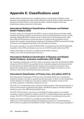 Appendix E: Classifications used
Health-related classifications have multiple purposes, including the facilitation of data
collection and management in the clinical setting, the analysis of data, and the allocation of
financial and other resources. This section provides a brief description of the main
classification systems referred to in this report.

International Statistical Classification of Diseases and Related
Health Problems (ICD)
The ICD, which was developed by the WHO, is used to classify diseases and other health
problems (including symptoms and injuries) in clinical and administrative records. In 1903,
Australia adopted the ICD to classify causes of death and it was fully phased in by 1906.
Since 1906, the ICD has been revised nine times in response to the recognition of new
diseases (for example, Acquired Immunodeficiency Syndrome (AIDS)), increased knowledge
of diseases, and changing terminology in the description of diseases.
The version currently in use, ICD-10 (WHO 1992), was endorsed by the 43rd World Health
Assembly in May 1990 and officially came into use in WHO member states from 1994.
Further information on the ICD is available from the WHO website at
<http://www.who.int/classifications/icd/en/>.

International Statistical Classification of Diseases and Related
Health Problems, Australian modification (ICD-10-AM)
The Australian modification of ICD-10, which is referred to as the ICD-10-AM (NCCH 2008),
is based on ICD-10. ICD-10 was modified for the Australian setting by the National Centre
for Classification in Health (NCCH) with assistance from clinicians and clinical coders.
Despite the modifications, compatibility with ICD-10 at the higher levels (that is, up to 4
character codes) of the classification has been maintained.

International Classification of Primary Care, 2nd edition (ICPC-2)
The International Classification of Primary Care, 2nd edition (ICPC-2) is a classification
method for primary care (that is, general practice) encounters. It allows for the classification
of three elements of a health care encounter in relation to the patient: reasons for the
encounter, diagnoses or problems, and process of care.
The ICPC-2 is currently being used in electronic health records in clinical general practice as
well as in the research of general practice (that is, the BEACH project) and other statistical
collections such as the ABS National Health Survey.
The ICPC-2 PLUS (which is also known as the BEACH coding system) is an extended
vocabulary of terms classified according to the ICPC-2, which enables greater specificity in
coding. The ICPC-2 PLUS is primarily used in the context of Australian general practice.
Further information on ICPC-2 is available from the WHO website at
<http://www.who.int/classifications/icd/adaptations/icpc2/en/> and information on
ICPC-2 PLUS is available from the BEACH website: <http://www.fmrc.org.au/icpc2plus/>.

218

Dementia in Australia

 