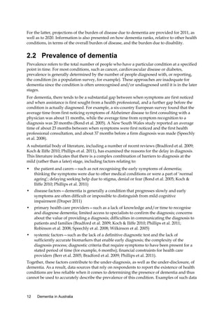 For the latter, projections of the burden of disease due to dementia are provided for 2011, as
well as to 2020. Information is also presented on how dementia ranks, relative to other health
conditions, in terms of the overall burden of disease, and the burden due to disability.

2.2 Prevalence of dementia
Prevalence refers to the total number of people who have a particular condition at a specified
point in time. For most conditions, such as cancer, cardiovascular disease or diabetes,
prevalence is generally determined by the number of people diagnosed with, or reporting,
the condition (in a population survey, for example). These approaches are inadequate for
dementia since the condition is often unrecognised and/or undiagnosed until it is in the later
stages.
For dementia, there tends to be a substantial gap between when symptoms are first noticed
and when assistance is first sought from a health professional, and a further gap before the
condition is actually diagnosed. For example, a six-country European survey found that the
average time from first noticing symptoms of Alzheimer disease to first consulting with a
physician was about 11 months, while the average time from symptom recognition to a
diagnosis was 20 months (Bond et al. 2005). A New South Wales study reported an average
time of about 23 months between when symptoms were first noticed and the first health
professional consultation, and about 37 months before a firm diagnosis was made (Speechly
et al. 2008).
A substantial body of literature, including a number of recent reviews (Bradford et al. 2009;
Koch & Iliffe 2010; Phillips et al. 2011), has examined the reasons for the delay in diagnosis.
This literature indicates that there is a complex combination of barriers to diagnosis at the
mild (rather than a later) stage, including factors relating to:
•

the patient and carers—such as not recognising the early symptoms of dementia;
thinking the symptoms were due to other medical conditions or were a part of ‘normal
ageing’; delaying seeking help due to stigma, denial or fear (Bond et al. 2005; Koch &
Iliffe 2010; Phillips et al. 2011)

•

disease factors—dementia is generally a condition that progresses slowly and early
symptoms are often difficult or impossible to distinguish from mild cognitive
impairment (Draper 2011)

•

primary health care providers—such as a lack of knowledge and/or time to recognise
and diagnose dementia; limited access to specialists to confirm the diagnosis; concerns
about the value of providing a diagnosis; difficulties in communicating the diagnosis to
patients and families (Bradford et al. 2009; Koch & Iliffe 2010; Phillips et al. 2011;
Robinson et al. 2008; Speechly et al. 2008; Wilkinson et al. 2005)

•

systemic factors—such as the lack of a definitive diagnostic test and the lack of
sufficiently accurate biomarkers that enable early diagnosis; the complexity of the
diagnosis process; diagnostic criteria that require symptoms to have been present for a
stated period of time (for example, 6 months); financial constraints for health care
providers (Berr et al. 2005; Bradford et al. 2009; Phillips et al. 2011).

Together, these factors contribute to the under-diagnosis, as well as the under-disclosure, of
dementia. As a result, data sources that rely on respondents to report the existence of health
conditions are less reliable when it comes to determining the presence of dementia and thus
cannot be used to accurately describe the prevalence of this condition. Examples of such data

12

Dementia in Australia

 