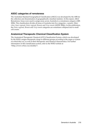 ASGC categories of remoteness
The Australian Standard Geographical Classification (ASGC) was developed by the ABS for
the collection and dissemination of geographically classified statistics. In this report, ASGC
Remoteness Areas were used to assign areas across Australia to a remoteness category (ABS
2006). This classification divides all areas of Australia into five categories—namely, Major
cities, Inner regional, Outer regional, Remote and Very remote (AIHW 2004c). In this publication,
the Outer regional, Remote and Very remote categories are sometimes collapsed due to small
cell counts.

Anatomical Therapeutic Chemical Classification System
The Anatomical Therapeutic Chemical (ATC) Classification System, which was developed
by the WHO, assigns therapeutic drugs to different groups according to the organ or system
on which they act, as well as their therapeutic and chemical characteristics. For further
information on this classification system, refer to the WHO website at
<http://www.whocc.no/atcddd/>.

Dementia in Australia

219

 