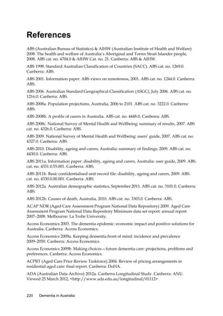 References
ABS (Australian Bureau of Statistics) & AIHW (Australian Institute of Health and Welfare)
2008. The health and welfare of Australia’s Aboriginal and Torres Strait Islander people,
2008. ABS cat. no. 4704.0 & AIHW Cat. no. 21. Canberra: ABS & AIHW.
ABS 1998. Standard Australian Classification of Countries (SACC). ABS cat. no. 1269.0.
Canberra: ABS.
ABS 2001. Information paper: ABS views on remoteness, 2001. ABS cat. no. 1244.0. Canberra:
ABS.
ABS 2006. Australian Standard Geographical Classification (ASGC), July 2006. ABS cat. no.
1216.0. Canberra: ABS.
ABS 2008a. Population projections, Australia, 2006 to 2101. ABS cat. no. 3222.0. Canberra:
ABS.
ABS 2008b. A profile of carers in Australia. ABS cat. no. 4448.0. Canberra: ABS.
ABS 2008c. National Survey of Mental Health and Wellbeing: summary of results, 2007. ABS
cat. no. 4326.0. Canberra: ABS.
ABS 2009. National Survey of Mental Health and Wellbeing: users’ guide, 2007. ABS cat. no.
4327.0. Canberra: ABS.
ABS 2010. Disability, ageing and carers, Australia: summary of findings, 2009. ABS cat. no.
4430.0. Canberra: ABS.
ABS 2011a. Information paper: disability, ageing and carers, Australia: user guide, 2009. ABS.
cat. no. 4331.0.55.001. Canberra: ABS.
ABS 2011b. Basic confidentialised unit record file: disability, ageing and carers, 2009. ABS.
cat. no. 4330.0.00.001. Canberra: ABS.
ABS 2012a. Australian demographic statistics, September 2011. ABS cat. no. 3101.0. Canberra:
ABS.
ABS 2012b. Causes of death, Australia, 2010. ABS cat. no. 3303.0. Canberra: ABS.
ACAP NDR (Aged Care Assessment Program National Data Repository) 2009. Aged Care
Assessment Program National Data Repository Minimum data set report: annual report
2007–2008. Melbourne: La Trobe University.
Access Economics 2003. The dementia epidemic: economic impact and positive solutions for
Australia. Canberra: Access Economics.
Access Economics 2009a. Keeping dementia front of mind: incidence and prevalence
2009–2050. Canberra: Access Economics.
Access Economics 2009b. Making choices—future dementia care: projections, problems and
preferences. Canberra: Access Economics.
ACPRT (Aged Care Price Review Taskforce) 2004. Review of pricing arrangements in
residential aged care: final report. Canberra: DoHA.
ADA (Australian Data Archive) 2012a. Canberra Longitudinal Study. Canberra: ANU.
Viewed 25 March 2012, <http://www.ada.edu.au/longitudinal/01112>.

220

Dementia in Australia

 