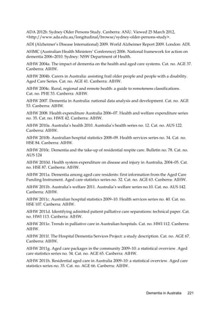 ADA 2012b. Sydney Older Persons Study. Canberra: ANU. Viewed 25 March 2012,
<http://www.ada.edu.au/longitudinal/browse/sydney-older-persons-study>.
ADI (Alzheimer’s Disease International) 2009. World Alzheimer Report 2009. London: ADI.
AHMC (Australian Health Ministers’ Conference) 2006. National framework for action on
dementia 2006–2010. Sydney: NSW Department of Health.
AIHW 2004a. The impact of dementia on the health and aged care systems. Cat. no. AGE 37.
Canberra: AIHW.
AIHW 2004b. Carers in Australia: assisting frail older people and people with a disability.
Aged Care Series. Cat. no. AGE 41. Canberra: AIHW.
AIHW 2004c. Rural, regional and remote health: a guide to remoteness classifications.
Cat. no. PHE 53. Canberra: AIHW.
AIHW 2007. Dementia in Australia: national data analysis and development. Cat. no. AGE
53. Canberra: AIHW.
AIHW 2008. Health expenditure Australia 2006–07. Health and welfare expenditure series
no. 35. Cat. no. HWE 42. Canberra: AIHW.
AIHW 2010a. Australia’s health 2010. Australia’s health series no. 12. Cat. no. AUS 122.
Canberra: AIHW.
AIHW 2010b. Australian hospital statistics 2008–09. Health services series no. 34. Cat. no.
HSE 84. Canberra: AIHW.
AIHW 2010c. Dementia and the take-up of residential respite care. Bulletin no. 78. Cat. no.
AUS 124
AIHW 2010d. Health system expenditure on disease and injury in Australia, 2004–05. Cat.
no. HSE 87. Canberra: AIHW.
AIHW 2011a. Dementia among aged care residents: first information from the Aged Care
Funding Instrument. Aged care statistics series no. 32. Cat. no. AGE 63. Canberra: AIHW.
AIHW 2011b. Australia’s welfare 2011. Australia’s welfare series no.10. Cat. no. AUS 142.
Canberra: AIHW.
AIHW 2011c. Australian hospital statistics 2009–10. Health services series no. 40. Cat. no.
HSE 107. Canberra: AIHW.
AIHW 2011d. Identifying admitted patient palliative care separations: technical paper. Cat.
no. HWI 113. Canberra: AIHW.
AIHW 2011e. Trends in palliative care in Australian hospitals. Cat. no. HWI 112. Canberra:
AIHW.
AIHW 2011f. The Hospital Dementia Services Project: a study description. Cat. no. AGE 67.
Canberra: AIHW.
AIHW 2011g. Aged care packages in the community 2009–10: a statistical overview. Aged
care statistics series no. 34. Cat. no. AGE 65. Canberra: AIHW.
AIHW 2011h. Residential aged care in Australia 2009–10: a statistical overview. Aged care
statistics series no. 35. Cat. no. AGE 66. Canberra: AIHW.

Dementia in Australia

221

 