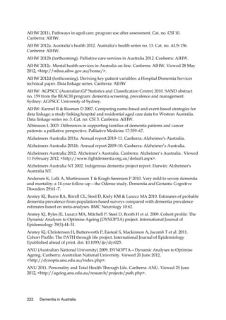 AIHW 2011i. Pathways in aged care: program use after assessment. Cat. no. CSI 10.
Canberra: AIHW.
AIHW 2012a. Australia’s health 2012. Australia’s health series no. 13. Cat. no. AUS 156.
Canberra: AIHW.
AIHW 2012b (forthcoming). Palliative care services in Australia 2012. Canberra: AIHW.
AIHW 2012c. Mental health services in Australia on-line. Canberra: AIHW. Viewed 28 May
2012, <http://mhsa.aihw.gov.au/home/>.
AIHW 2012d (forthcoming). Deriving key patient variables: a Hospital Dementia Services
technical paper. Data linkage series. Canberra: AIHW
AIHW: AGPSCC (Australian GP Statistics and Classification Centre) 2010. SAND abstract
no. 159 from the BEACH program: dementia screening, prevalence and management.
Sydney: AGPSCC University of Sydney.
AIHW: Karmel R & Rosman D 2007. Comparing name-based and event-based strategies for
data linkage: a study linking hospital and residential aged care data for Western Australia.
Data linkage series no. 3. Cat. no. CSI 3. Canberra: AIHW.
Albinsson L 2003. Differences in supporting families of dementia patients and cancer
patients: a palliative perspective. Palliative Medicine 17:359–67.
Alzheimers Australia 2011a. Annual report 2010–11. Canberra: Alzheimer's Australia.
Alzheimers Australia 2011b. Annual report 2009–10. Canberra: Alzheimer’s Australia.
Alzheimers Australia 2012. Alzheimer’s Australia. Canberra: Alzheimer’s Australia . Viewed
11 February 2012, <http://www.fightdementia.org.au/default.aspx>.
Alzheimers Australia NT 2002. Indigenous dementia project report. Darwin: Alzheimer's
Australia NT.
Andersen K, Lolk A, Martinussen T & Kragh-Sørensen P 2010. Very mild to severe dementia
and mortality: a 14-year follow-up—the Odense study. Dementia and Geriatric Cognitive
Disorders 29:61–7.
Anstey KJ, Burns RA, Birrell CL, Steel D, Kiely KM & Luszcz MA 2010. Estimates of probable
dementia prevalence from population-based surveys compared with dementia prevalence
estimates based on meta-analyses. BMC Neurology 10:62.
Anstey KJ, Byles JE, Luszcz MA, Mitchell P, Steel D, Booth H et al. 2009. Cohort profile: The
Dynamic Analyses to Optimise Ageing (DYNOPTA) project. International Journal of
Epidemiology 39(1):44–51.
Anstey KJ, Christensen H, Butterworth P, Easteal S, Mackinnon A, Jacomb T et al. 2011.
Cohort Profile: The PATH through life project. International Journal of Epidemiology
Epublished ahead of print. doi: 10.1093/ije/dyr025.
ANU (Australian National University) 2009. DYNOPTA—Dynamic Analyses to Optimise
Ageing. Canberra: Australian National University. Viewed 20 June 2012,
<http://dynopta.anu.edu.au/index.php>.
ANU 2011. Personality and Total Health Through Life. Canberra: ANU. Viewed 25 June
2012, <http://ageing.anu.edu.au/research/projects/path.php>.

222

Dementia in Australia

 