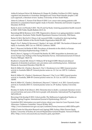 Arkles R, Jackson Pulver LR, Robertson H, Draper B, Chalkley S & Broe GA 2010. Ageing,
cognition and dementia in Australian Aboriginal and Torres Strait Islander peoples: a life
cycle approach, a literature review. Sydney: University of New South Wales.
Attner B, Lithman T, Noreen D & Olsson H 2010. Low cancer rates among patients with
dementia in a population-based register study in Sweden. Dementia and Geriatric Cognitive
Disorders 30:39–42.
Banks E, Jorm L & Wutzke S 2011. The 45 and Up Study: fostering population health research
in NSW. NSW Public Health Bulletin 22:15–16.
Barendregt JJM & Bonneux LGA 1998. Degenerative disease in an aging population: models
and conjecture. Enschede: Public Health Department, Erasmus University. PhD thesis.
Becker R, Sili J, Ma Fat D, L’Hours A & Laurenti R 2006. A method for deriving leading
causes of death. Bulletin of the World Health Organization 84(4):297–307.
Begg S, Vos T, Barker B, Stevenson C, Stanley L & Lopez AD 2007. The burden of disease and
injury in Australia, 2003. Cat. no. PHE 82. Canberra: AIHW.
Berr C, Wancata J & Ritchie K 2005. Prevalence of dementia in the elderly in Europe.
European Neuropsychopharmacology 15:463–71.
Bond J, Stave C, Sganga A, O’Connell B & Stanley RL 2005. Inequalities in dementia care
across Europe: key findings of the Facing Dementia Survey. International Journal of Clinical
Practice 59(Suppl. 146):8–14.
Bradford A, Kunik ME, Schulz P, Williams SP & Singh H 2009. Missed and delayed
diagnosis of dementia in primary care: prevalence and contributing factors. Alzheimer
Disease & Associated Disorders 23(4):306–14.
Britt H, Miller GC, Charles J, Bayram C, Pan Y, Henderson J et al. 2008. General practice
activity in Australia 2006–07. General practice series no. 21. Cat. no. GEP 21. Canberra:
AIHW.
Britt H, Miller GC, Charles J, Henderson J, Bayram C, Pan Y et al. 2009. General practice
activity in Australia, 2008–09. General practice series no. 25. Cat. no. GEP 25. Canberra:
AIHW.
Britt H, Miller GC, Charles J, Henderson J, Bayram C, Valenti L et al. 2011. General practice
activity in Australia 2010–11. General practice series no. 29. Sydney: Sydney University
Press.
Brodaty H, Seeher K & Gibson L 2012. Dementia time to death: a systematic literature review
on survival time and years of life lost in people with dementia. International Psychogeriatrics
24(7):1034–45.
Browning CJ & Kendig H 2010. Cohort profile: The Melbourne Longitudinal Studies on
Healthy Ageing Program. International Journal of Epidemiology 39:e1–e7.
Centrelink 2012. Information you need to know about your claim for Carer Payment, Carer
Allowance. Canberra: Centrelink. Viewed 28 May 2012,
<http://www.humanservices.gov.au/spw/customer/forms/resources/ci002-1207en.pdf>.
CERA (Centre for Education Research and Ageing) 2009. Sydney Older Persons Study.
Sydney: University of Sydney & Concord Repatriation General Hospital. Viewed 25 March
2012, <http://www.cera.usyd.edu.au/research_epid_sops.html>.

Dementia in Australia

223

 