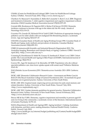 CHeReL (Centre for Health Record Linkage) 2009. Centre for Health Record Linkage.
Sydney: CHeReL. Viewed 27 July 2010, <http://www.cherel.org.au/>.
Chertkow H, Massoud F, Nasreddine Z, Belleville S, Joanette Y, Bocti C et al. 2008. Diagnosis
and treatment of dementia: 3. mild cognitive impairment and cognitive impairment without
dementia. CMAJ Canadian Medical Association Journal 178(10):1273–85.
Corrada MM, Brookmeyer R, Paganini-Hill A, Berlau D & Kawas CH 2010. Dementia
incidence continues to increase with age in the oldest old: the 90+ study. Annals of
Neurology 67(1):114–21.
Coventry PA, Grande GE, Richards DA & Todd CJ 2005. Prediction of appropriate timing of
palliative care for older adults with non-malignant life-threatening disease: a systematic
review. Age and Ageing 34(3):217–27.
CSHAWG (Canadian Study of Health and Aging Working Group) 1994. Canadian Study of
Health and Aging: study methods and prevalence of dementia. Canadian Medical
Association Journal 150(6):899–913.
CSIRO (Commonwealth Scientific and Industrial Research Organisation) 2012. The
Australian Imaging, Biomarkers and Lifestyle Study of Ageing. Canberra: CSIRO. Viewed 2
April 2012, <http://www.aibl.csiro.au/>.
Cumming R, Handelsman D, Seibel M, Creasey H, Sambrook P, Waite L et al. 2009. Cohort
profile: The Concord Health and Ageing in Men Project (CHAMP). International Journal of
Epidemiology 38(2):374–8.
Currow DC, Agar M, Sanderson C & Abernethy AP 2008. Populations who die without
specialist palliative care: does lower uptake equate with unmet need? Palliative Medicine
22:43–50.
DAE (Deloitte Access Economics) 2011. Dementia across Australia: 2011–2050. Canberra:
DAE.
DCRC–ABC (Dementia Collaborative Research Centre—Assessment and Better Care) &
RACGP (The Royal Australian College of General Practitioners) 2011. 14 essentials for good
dementia care in general practice. Sydney: University of New South Wales.
DCRC–ABC 2012. Inspired study: improving service provision for early onset memory and
related disorders. Sydney: University of New South Wales. Viewed 7 July 2012,
<http://www.inspiredstudy.org/>.
DCRC–ABC 2012. Update dementia guidelines for general practice. Dementia Collaborative
Research Centre. Sydney: University of New South Wales, viewed 14 February 2012,
<http://www.dementia.unsw.edu.au>.
Dewey ME & Saz P 2001. Dementia, cognitive impairment and mortality in persons aged 65
and over living in the community: a systematic review of the literature. International Journal
of Geriatric Psychiatry 16:751–61.
DoHA (Department of Health and Ageing) 2005. Ageing factsheet 1: helping Australians
with dementia, and their carers: making dementia a National Health Priority. Canberra:
DoHA. Viewed 1 July 2012,
<http://www.health.gov.au/internet/budget/publishing.nsf/Content/health-budget2005abudget-afact1.htm>.

224

Dementia in Australia

 