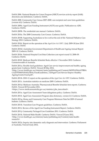 DoHA 2006. National Respite for Carers Program (NRCP) services activity report (SAR):
directions and definitions. Canberra: DoHA.
DoHA 2008. Community Care Census 2007–2008: care recipient and carer form guidelines
(version 4.0). Canberra: DoHA.
DoHA 2009a. Aged Care Funding Instrument (ACFI) user guide. Publication no. 6281.
Canberra: DoHA.
DoHA 2009b. The residential care manual. Canberra: DoHA.
DoHA 2010a. The 2008 Community Care Census. Canberra: DoHA.
DoHA 2010b. Supporting Australians to live well at the end of life: National Palliative Care
Strategy 2010. Canberra: DoHA.
DoHA 2010c. Report on the operation of the Aged Care Act 1997: 1 July 2009–30 June 2010.
Canberra: DoHA
DoHA 2010d. Australian Government Department of Health and Ageing Annual Report
2009–10. Canberra: DoHA.
DoHA 2010e. National Hospital Cost Data Collection cost report round 13, 2008–09.
Canberra: DoHA.
DoHA 2010f. Medicare Benefits Schedule Book, effective 1 November 2010. Canberra:
Commonwealth of Australia.
DoHA 2011a. Flexible fund guidelines: Aged Care service improvement and healthy ageing
grants fund. Canberra: DoHA. Viewed 28 May 2012,
<http://www.health.gov.au/internet/main/publishing.nsf/Content/06D95A934AA79B0A
CA257979007639AD/$File/FundGuidelines_%20Aged-Care-Service-Improv-HealthyAgeing-Grants-Fund.pdf>.
DoHA 2011b. 2010–11 report on the operation of the Aged Care Act 1997. Canberra: DoHA.
DoHA 2011c. Australian statistics on medicine 2009. Canberra: DoHA.
DoHA 2011d. Medicare Australia: Pharmaceutical Benefits Schedule item reports. Canberra:
DoHA. Viewed 20 November 2011,
<https://www.medicareaustralia.gov.au/statistics/pbs_item.shtml>.
DoHA 2011e. Aged Care Assessment Team delegations policy. Canberra: DoHA.
DoHA 2011f. Aged Care Assessment Program data dictionary, version 2.2. Canberra: DoHA.
DoHA 2011g. Home and Community Care Program Minimum Data Set 2009–10 annual
bulletin. Canberra: DoHA.
DoHA 2011h. Transition Care Program guidelines. Canberra: DoHA.
DoHA 2011i. Review of the Aged Care Funding Instrument Report. Canberra: DoHA
DoHA 2011j. Community Packaged Care Guidelines 2011. Canberra: DoHA
DoHA 2011k. National Male Health. Canberra: DoHA. Viewed 25 June 2012,
<http://www.health.gov.au/internet/main/publishing.nsf/Content/male-healthresearch>.
DoHA 2012a. Inquiry into dementia: early diagnosis and intervention. Canberra: Parliament
of Australia, Viewed 6 July 2012,

Dementia in Australia

225

 