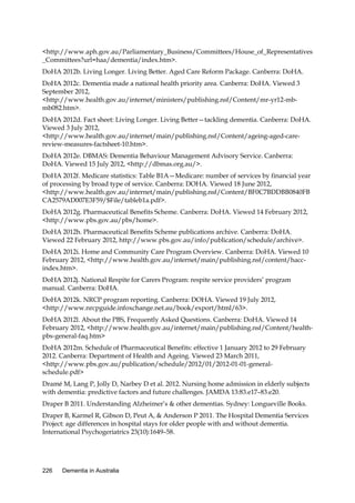 <http://www.aph.gov.au/Parliamentary_Business/Committees/House_of_Representatives
_Committees?url=haa/dementia/index.htm>.
DoHA 2012b. Living Longer. Living Better. Aged Care Reform Package. Canberra: DoHA.
DoHA 2012c. Dementia made a national health priority area. Canberra: DoHA. Viewed 3
September 2012,
<http://www.health.gov.au/internet/ministers/publishing.nsf/Content/mr-yr12-mbmb082.htm>.
DoHA 2012d. Fact sheet: Living Longer. Living Better—tackling dementia. Canberra: DoHA.
Viewed 3 July 2012,
<http://www.health.gov.au/internet/main/publishing.nsf/Content/ageing-aged-carereview-measures-factsheet-10.htm>.
DoHA 2012e. DBMAS: Dementia Behaviour Management Advisory Service. Canberra:
DoHA. Viewed 15 July 2012, <http://dbmas.org.au/>.
DoHA 2012f. Medicare statistics: Table B1A—Medicare: number of services by financial year
of processing by broad type of service. Canberra: DOHA. Viewed 18 June 2012,
<http://www.health.gov.au/internet/main/publishing.nsf/Content/BF0C7BDDBB0840FB
CA2579AD007E3F59/$File/tableb1a.pdf>.
DoHA 2012g. Pharmaceutical Benefits Scheme. Canberra: DoHA. Viewed 14 February 2012,
<http://www.pbs.gov.au/pbs/home>.
DoHA 2012h. Pharmaceutical Benefits Scheme publications archive. Canberra: DoHA.
Viewed 22 February 2012, http://www.pbs.gov.au/info/publication/schedule/archive>.
DoHA 2012i. Home and Community Care Program Overview. Canberra: DoHA. Viewed 10
February 2012, <http://www.health.gov.au/internet/main/publishing.nsf/content/haccindex.htm>.
DoHA 2012j. National Respite for Carers Program: respite service providers’ program
manual. Canberra: DoHA.
DoHA 2012k. NRCP program reporting. Canberra: DOHA. Viewed 19 July 2012,
<http://www.nrcpguide.infoxchange.net.au/book/export/html/63>.
DoHA 2012l. About the PBS, Frequently Asked Questions. Canberra: DoHA. Viewed 14
February 2012, <http://www.health.gov.au/internet/main/publishing.nsf/Content/healthpbs-general-faq.htm>
DoHA 2012m. Schedule of Pharmaceutical Benefits: effective 1 January 2012 to 29 February
2012. Canberra: Department of Health and Ageing. Viewed 23 March 2011,
<http://www.pbs.gov.au/publication/schedule/2012/01/2012-01-01-generalschedule.pdf>
Dramé M, Lang P, Jolly D, Narbey D et al. 2012. Nursing home admission in elderly subjects
with dementia: predictive factors and future challenges. JAMDA 13:83.e17–83.e20.
Draper B 2011. Understanding Alzheimer’s & other dementias. Sydney: Longueville Books.
Draper B, Karmel R, Gibson D, Peut A, & Anderson P 2011. The Hospital Dementia Services
Project: age differences in hospital stays for older people with and without dementia.
International Psychogeriatrics 23(10):1649–58.

226

Dementia in Australia

 