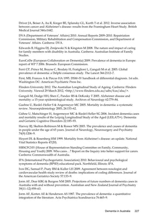 Driver JA, Beiser A, Au R, Kreger BE, Splansky GL, Kurth T et al. 2012. Inverse association
between cancer and Alzheimer’s disease: results from the Framingham Heart Study. British
Medical Journal 344:e1442.
DVA (Department of Veterans’ Affairs) 2010. Annual Reports 2009–2010. Repatriation
Commission, Military Rehabilitation and Compensation Commission, and Department of
Veterans’ Affairs. Canberra: DVA.
Edwards B, Higgins DJ, Zmijewski N & Kingston M 2008. The nature and impact of caring
for family members with disability in Australia. Canberra: Australian Institute of Family
Studies.
EuroCoDe (European Collaboration on Dementia) 2009. Prevalence of dementia in Europe:
report of WP 7 2006. Brussels: European Commission.
Ferri CP, Prince M, Brayne C, Brodaty H, Fratiglioni L, Ganguli M et al. 2005. Global
prevalence of dementia: a Delphi consensus study. The Lancet 366:2112–7.
First, MB, Frances A & Pincus HA 1995. DSM–IV handbook of differential diagnosis. 1st edn.
Washington DC: American Psychiatric Press Inc.
Flinders University 2012. The Australian Longitudinal Study of Ageing. Canberra: Flinders
University. Viewed 29 March 2012, <http://www.flinders.edu.au/sabs/fcas/alsa/>.
Ganguli M, Dodge HH, Shen C, Pandav RS & DeKosky T 2005. Alzheimer disease and
mortality: a 15-year epidemiological study. Archives of Neurology 62:779–84.
Guehne U, Riedel–Heller S & Angermeyer MC 2005. Mortality in dementia: a systematic
review. Neuroepidemiology 2005, 24:153–62.
Gühne U, Matschinger H, Angermeyer MC & Riedel-Heller SG 2006. Incident dementia cases
and mortality results of the Leipzig Longitudinal Study of the Aged (LEILA75+). Dementia
and Geriatric Cognitive Disorders 22:185–93.
Harvey RJ, Skelton-Robinson M & Rossor MN 2003. The prevalence and causes of dementia
in people under the age of 65 years. Journal of Neurology, Neurosurgery and Psychiatry
74(9):1206–9.
Hoyert DL & Rosenberg HM 1999. Mortality from Alzheimer’s disease: an update. National
Vital Statistics Reports 47(20).
HRSCFCHY (House of Representatives Standing Committee on Family, Community,
Housing and Youth) 2009. Who cares…? Report on the Inquiry into better support for carers.
Canberra: Commonwealth of Australia.
IPA (International Psychogeriatric Association) 2010. Behavioural and psychological
symptoms of dementia (BPSD) educational pack. Northfield, Illinois: IPA.
Ives DG, Samuel P, Psaty BM & Kuller LH 2009. Agreement between nosologist and
cardiovascular health study review of deaths: implications of coding differences. Journal of
the American Geriatrics Society 57:133–9.
Jorm AF, Dear KBG & Burgess NM 2005. Projections of future numbers of dementia cases in
Australia with and without prevention. Australian and New Zealand Journal of Psychiatry
39(11–12):959–63.
Jorm AF, Korten AE & Henderson AS 1987. The prevalence of dementia: a quantitative
integration of the literature. Acta Psychiatrica Scandinavica 76:465–9.

Dementia in Australia

227

 