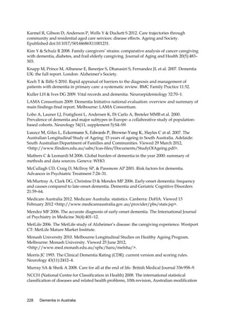 Karmel R, Gibson D, Anderson P, Wells Y & Duckett S 2012. Care trajectories through
community and residential aged care services: disease effects. Ageing and Society.
Epublished doi:10.1017/S0144686X11001231.
Kim Y & Schulz R 2008. Family caregivers’ strains: comparative analysis of cancer caregiving
with dementia, diabetes, and frail elderly caregiving. Journal of Aging and Health 20(5):483–
503.
Knapp M, Prince M, Albanese E, Banerjee S, Dhanasiri S, Fernandez JL et al. 2007. Dementia
UK: the full report. London: Alzheimer’s Society.
Koch T & Iliffe S 2010. Rapid appraisal of barriers to the diagnosis and management of
patients with dementia in primary care: a systematic review. BMC Family Practice 11:52.
Kuller LH & Ives DG 2009. Vital records and dementia. Neuroepidemiology 32:70–1.
LAMA Consortium 2009. Dementia Initiative national evaluation: overview and summary of
main findings final report. Melbourne: LAMA Consortium.
Lobo A, Launer LJ, Fratiglioni L, Andersen K, Di Carlo A, Breteler MMB et al. 2000.
Prevalence of dementia and major subtypes in Europe: a collaborative study of populationbased cohorts. Neurology 54(11, supplement 5):S4–S9.

Luszcz M, Giles L, Eckermann S, Edwards P, Browne-Yung K, Hayles C et al. 2007. The

Australian Longitudinal Study of Ageing: 15 years of ageing in South Australia. Adelaide:
South Australian Department of Families and Communities. Viewed 29 March 2012,
<http://www.flinders.edu.au/sabs/fcas-files/Documents/StudyOfAgeing.pdf>.
Mathers C & Leonardi M 2006. Global burden of dementia in the year 2000: summary of
methods and data sources. Geneva: WHO.
McCullagh CD, Craig D, McIlroy SP, & Passmore AP 2001. Risk factors for dementia.
Advances in Psychiatric Treatment 7:24–31.
McMurtray A, Clark DG, Christine D & Mendex MF 2006. Early-onset dementia: frequency
and causes compared to late-onset dementia. Dementia and Geriatric Cognitive Disorders
21:59–64.
Medicare Australia 2012. Medicare Australia: statistics. Canberra: DoHA. Viewed 13
February 2012 <http://www.medicareaustralia.gov.au/provider/pbs/stats.jsp>.
Mendez MF 2006. The accurate diagnosis of early-onset dementia. The International Journal
of Psychiatry in Medicine 36(4):401–12.
MetLife 2006. The MetLife study of Alzheimer’s disease: the caregiving experience. Westport
CT: MetLife Mature Market Institute.
Monash University 2010. Melbourne Longitudinal Studies on Healthy Ageing Program.
Melbourne: Monash University. Viewed 25 June 2012,
<http://www.med.monash.edu.au/sphc/haru/melsha/>.
Morris JC 1993. The Clinical Dementia Rating (CDR): current version and scoring rules.
Neurology 43(11):2412–4.
Murray SA & Sheik A 2008. Care for all at the end of life. British Medical Journal 336:958–9.
NCCH (National Centre for Classification in Health) 2008. The international statistical
classification of diseases and related health problems, 10th revision, Australian modification

228

Dementia in Australia

 