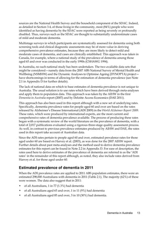 sources are the National Health Survey and the household component of the SDAC. Indeed,
as detailed in Section 3.4, of those living in the community, most (84%) people who were
identified as having dementia by the SDAC were reported as being severely or profoundly
disabled. Thus, surveys such as the SDAC are thought to substantially underestimate cases
of mild and moderate dementia.
Multistage surveys in which participants are systematically assessed for dementia using both
screening tools and clinical diagnostic assessments may be of more value in deriving
comprehensive prevalence estimates, because they are more likely to detect mild and
moderate cases of dementia, and cases are clinically established. This approach was taken in
Canada, for example, where a national study of the prevalence of dementia among those
aged 65 and over was conducted in the early 1990s (CSHAWG 1994).
In Australia, no such national study has been undertaken. The two available data sets that
might be considered—namely data from the 2007 ABS National Survey of Mental Health and
Wellbeing (NSMHW) and the Dynamic Analyses to Optimise Ageing (DYNOPTA) project—
have shortcomings in terms of allowing for the estimation of dementia prevalence (see Note
2.1 in Appendix D for further details).
The lack of national data on which to base estimates of dementia prevalence is not unique to
Australia. The usual solution is to use rates which have been derived through meta-analyses
and apply them to population data. This approach was taken by the AIHW in the first
Dementia in Australia report (2007) and by Deloitte Access Economics (DAE 2011).
This approach has also been used in this report although with a new set of underlying rates.
Specifically, dementia prevalence rates for people aged 60 and over are based on the rates
released by Alzheimer’s Disease International (ADI 2009) in the World Alzheimer Report 2009.
These rates, which were produced by international experts, are the most current and
comprehensive rates of dementia prevalence available. The process of producing these rates
began with a systematic review of the world literature on the prevalence of dementia, with a
total of 2,017 publications evaluated using a rigorous three-stage quality assessment process.
As well, in contrast to previous prevalence estimates produced by AIHW and DAE, the rates
used in this report take account of Australian data.
Since the ADI rates pertain to people aged 60 and over, estimated prevalence rates for those
aged under 60 are based on Harvey et al. (2003), as was done for the 2007 AIHW report.
Further details about past meta-analyses and the method used to derive dementia prevalence
estimates for this report can be found in Note 2.2 in Appendix D. For ease of description, the
rates used here to derive estimates of the prevalence of dementia are referred to as the ‘ADI
rates’ in the remainder of this report although, as noted, they also include rates derived from
Harvey et al. for those aged under 60.

Estimated prevalence of dementia in 2011
When the ADI prevalence rates are applied to 2011 ABS population estimates, there were an
estimated 298,000 Australians with dementia in 2011 (Table 2.1). The majority (62%) of these
were women. The data also suggest that in 2011:
•

of all Australians, 1 in 77 (1.3%) had dementia

•

of all Australians aged 65 and over, 1 in 11 (9%) had dementia

•

of all Australians aged 85 and over, 3 in 10 (30%) had dementia.

Dementia in Australia

13

 