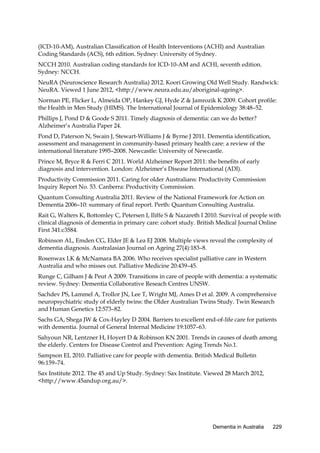 (ICD-10-AM), Australian Classification of Health Interventions (ACHI) and Australian
Coding Standards (ACS), 6th edition. Sydney: University of Sydney.
NCCH 2010. Australian coding standards for ICD-10-AM and ACHI, seventh edition.
Sydney: NCCH.
NeuRA (Neuroscience Research Australia) 2012. Koori Growing Old Well Study. Randwick:
NeuRA. Viewed 1 June 2012, <http://www.neura.edu.au/aboriginal-ageing>.
Norman PE, Flicker L, Almeida OP, Hankey GJ, Hyde Z & Jamrozik K 2009. Cohort profile:
the Health in Men Study (HIMS). The International Journal of Epidemiology 38:48–52.
Phillips J, Pond D & Goode S 2011. Timely diagnosis of dementia: can we do better?
Alzheimer’s Australia Paper 24.
Pond D, Paterson N, Swain J, Stewart-Williams J & Byrne J 2011. Dementia identification,
assessment and management in community-based primary health care: a review of the
international literature 1995–2008. Newcastle: University of Newcastle.
Prince M, Bryce R & Ferri C 2011. World Alzheimer Report 2011: the benefits of early
diagnosis and intervention. London: Alzheimer’s Disease International (ADI).
Productivity Commission 2011. Caring for older Australians: Productivity Commission
Inquiry Report No. 53. Canberra: Productivity Commission.
Quantum Consulting Australia 2011. Review of the National Framework for Action on
Dementia 2006–10: summary of final report. Perth: Quantum Consulting Australia.
Rait G, Walters K, Bottomley C, Petersen I, Iliffe S & Nazareth I 2010. Survival of people with
clinical diagnosis of dementia in primary care: cohort study. British Medical Journal Online
First 341:c3584.
Robinson AL, Emden CG, Elder JE & Lea EJ 2008. Multiple views reveal the complexity of
dementia diagnosis. Australasian Journal on Ageing 27(4):183–8.
Rosenwax LK & McNamara BA 2006. Who receives specialist palliative care in Western
Australia and who misses out. Palliative Medicine 20:439–45.
Runge C, Gilham J & Peut A 2009. Transitions in care of people with dementia: a systematic
review. Sydney: Dementia Collaborative Reseach Centres UNSW.
Sachdev PS, Lammel A, Trollor JN, Lee T, Wright MJ, Ames D et al. 2009. A comprehensive
neuropsychiatric study of elderly twins: the Older Australian Twins Study. Twin Research
and Human Genetics 12:573–82.
Sachs GA, Shega JW & Cox-Hayley D 2004. Barriers to excellent end-of-life care for patients
with dementia. Journal of General Internal Medicine 19:1057–63.
Sahyoun NR, Lentzner H, Hoyert D & Robinson KN 2001. Trends in causes of death among
the elderly. Centers for Disease Control and Prevention: Aging Trends No.1.
Sampson EL 2010. Palliative care for people with dementia. British Medical Bulletin
96:159–74.
Sax Institute 2012. The 45 and Up Study. Sydney: Sax Institute. Viewed 28 March 2012,
<http://www.45andup.org.au/>.

Dementia in Australia

229

 