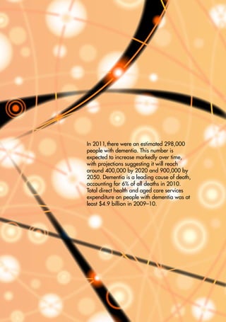 Dementia in Australia

In 2011, there were an estimated 298,000
people with dementia. This number is
expected to increase markedly over time,
with projections suggesting it will reach
around 400,000 by 2020 and 900,000 by
2050. Dementia is a leading cause of death,
accounting for 6% of all deaths in 2010.
Total direct health and aged care services
expenditure on people with dementia was at
least $4.9 billion in 2009–10.

AIHW

 