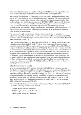 other types of facilities (such as hospitals) if the person had been, or was expected to be, a
usual resident of that (or another) facility for three months or more (ABS 2010).
According to the ACFI data, 85,159 people (52%) of the 163,849 permanent residents who
had an ACFI appraisal at 30 June 2011 had a diagnosis of dementia. This number of people
with dementia excludes those living in ‘other types’ of cared accommodation (rather than
residential aged care facilities). According to the 2009 SDAC, 5.7% of people with dementia
who were living in cared accommodation lived in other types of cared accommodation.
Thus, to derive an estimate of the number of people with dementia living in cared
accommodation, the number of people with dementia in residential aged care from the ACFI
data (85,159) was scaled up 5.7%, resulting in an estimated 90,000 people with dementia
living in cared accommodation.
The number of people with dementia living in the community can be calculated by
subtraction, using information on the overall number estimated to have dementia (298,000)
minus the estimated 90,000 living in cared accommodation. Thus, an estimated 208,000 lived
in the community (Table 2.2).
These estimates of prevalence by residency suggest that 30% of people with dementia lived
in cared accommodation in 2011, while 70% lived in the community. These proportions
match the findings of an ADI survey in high-income countries which indicated that 30% of
people with dementia lived in ‘care homes’ (WHO 2012). However, in the previous Dementia
in Australia report (AIHW 2007), 43% were estimated to be living in cared accommodation in
2003, a proportion that is higher than the 30% estimated here for 2011. This difference may
reflect the use of different rates and data sources to derive the proportions and/or a real
increase over time in the proportion of people with dementia living in the community. An
increase would be in line with the increasing number of government programs and services
for those with dementia (and their carers) aimed at allowing them to remain living in the
community as long as possible (DoHA 2012b) (see Chapter 4 for information on the use of
such programs and services).
Estimated prevalence by severity
As in the previous edition of Dementia in Australia (AIHW 2007), the estimated severity
distribution of dementia reported here is based on information from a study of degenerative
diseases among older people (Barendregt & Bonneux 1998). In that study, severity was
defined according to the Clinical Dementia Rating (CDR) scale. The CDR score is derived by
rating impairment in six domains: memory, orientation, judgement and problem solving,
community affairs, home and hobbies, and personal care (see Appendix Table A1.2). The
study reported that 55% of dementia was classified as mild (CDR of 1), 30% as moderate
(CDR of 2) and 15% as severe (CDR of 3).
This overall distribution was applied to the estimated prevalence of dementia in 2011 (Table
2.2) and the following estimates were derived:
•

163,900 people with mild dementia

•

89,400 people with moderate dementia, and

•

44,700 people with severe dementia.

16

Dementia in Australia

 