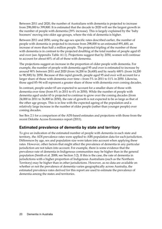 Between 2011 and 2020, the number of Australians with dementia is projected to increase
from 298,000 to 399,800. It is estimated that the decade to 2020 will see the largest growth in
the number of people with dementia (39% increase). This is largely explained by the ‘baby
boomers’ moving into older age groups, where the risk of dementia is higher.
Between 2011 and 2050, using the age-sex specific rates described earlier, the number of
people with dementia is projected to increase from 298,000 to an estimated 891,400, an
increase of more than half a million people. The projected tripling of the number of those
with dementia is in contrast to the projected doubling of the total number of people aged 65
and over (see Appendix Table A1.1). Projections suggest that by 2050, women will continue
to account for about 60% of all of those with dementia.
The projections suggest an increase in the proportion of older people with dementia. For
example, the number of people with dementia aged 95 and over is estimated to increase by
around 90% between 2011 and 2020 (from 14,200 to 26,600) and by nearly 600% (from 14,200
to 98,300) by 2050. Because of this rapid growth, people aged 95 and over will account for a
larger share of those with dementia over time—from 5% in 2011 to 11% in 2050. Likewise,
those aged 85–94 will represent a greater share of those with dementia over coming decades.
In contrast, people under 65 are expected to account for a smaller share of those with
dementia over time (from 8% in 2011 to 4% in 2050). While the number of people with
dementia aged under 65 is projected to continue to grow over the coming decades (from
24,000 in 2011 to 36,800 in 2050), the rate of growth is not expected to be as large as that of
the other age groups. This is in line with the expected ageing of the population and a
relatively large increase in the number of older people (rather than younger people) over
coming decades.
See Box 2.1 for a comparison of the ADI-based estimates and projections with those from the
recent Deloitte Access Economics report (2011).

Estimated prevalence of dementia by state and territory
To give an indication of the estimated number of people with dementia in each state and
territory, the ADI prevalence rates were applied to ABS population data for each jurisdiction.
Differences by age, sex and population size were taken into account when applying these
rates. However, other factors that might affect the prevalence of dementia in any particular
jurisdiction are not taken into account. For example, there is some evidence that the
prevalence rate of dementia in Indigenous communities may be higher than in the general
population (Smith et al. 2008; see Section 3.2). If this is the case, the rate of dementia in
jurisdictions with a higher proportion of Indigenous Australians (such as the Northern
Territory) may be higher than in other jurisdictions. However, as no data are available on
whether or not the prevalence of dementia varies geographically across Australia, the
estimated prevalence rates derived for this report are used to estimate the prevalence of
dementia among the states and territories.

20

Dementia in Australia

 