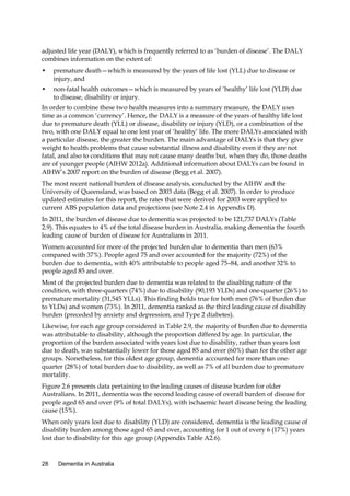 adjusted life year (DALY), which is frequently referred to as ‘burden of disease’. The DALY
combines information on the extent of:
•

premature death—which is measured by the years of life lost (YLL) due to disease or
injury, and

•

non-fatal health outcomes—which is measured by years of ‘healthy’ life lost (YLD) due
to disease, disability or injury.

In order to combine these two health measures into a summary measure, the DALY uses
time as a common ‘currency’. Hence, the DALY is a measure of the years of healthy life lost
due to premature death (YLL) or disease, disability or injury (YLD), or a combination of the
two, with one DALY equal to one lost year of ‘healthy’ life. The more DALYs associated with
a particular disease, the greater the burden. The main advantage of DALYs is that they give
weight to health problems that cause substantial illness and disability even if they are not
fatal, and also to conditions that may not cause many deaths but, when they do, those deaths
are of younger people (AIHW 2012a). Additional information about DALYs can be found in
AIHW’s 2007 report on the burden of disease (Begg et al. 2007).
The most recent national burden of disease analysis, conducted by the AIHW and the
University of Queensland, was based on 2003 data (Begg et al. 2007). In order to produce
updated estimates for this report, the rates that were derived for 2003 were applied to
current ABS population data and projections (see Note 2.4 in Appendix D).
In 2011, the burden of disease due to dementia was projected to be 121,737 DALYs (Table
2.9). This equates to 4% of the total disease burden in Australia, making dementia the fourth
leading cause of burden of disease for Australians in 2011.
Women accounted for more of the projected burden due to dementia than men (63%
compared with 37%). People aged 75 and over accounted for the majority (72%) of the
burden due to dementia, with 40% attributable to people aged 75–84, and another 32% to
people aged 85 and over.
Most of the projected burden due to dementia was related to the disabling nature of the
condition, with three-quarters (74%) due to disability (90,193 YLDs) and one-quarter (26%) to
premature mortality (31,545 YLLs). This finding holds true for both men (76% of burden due
to YLDs) and women (73%). In 2011, dementia ranked as the third leading cause of disability
burden (preceded by anxiety and depression, and Type 2 diabetes).
Likewise, for each age group considered in Table 2.9, the majority of burden due to dementia
was attributable to disability, although the proportion differed by age. In particular, the
proportion of the burden associated with years lost due to disability, rather than years lost
due to death, was substantially lower for those aged 85 and over (60%) than for the other age
groups. Nonetheless, for this oldest age group, dementia accounted for more than onequarter (28%) of total burden due to disability, as well as 7% of all burden due to premature
mortality.
Figure 2.6 presents data pertaining to the leading causes of disease burden for older
Australians. In 2011, dementia was the second leading cause of overall burden of disease for
people aged 65 and over (9% of total DALYs), with ischaemic heart disease being the leading
cause (15%).
When only years lost due to disability (YLD) are considered, dementia is the leading cause of
disability burden among those aged 65 and over, accounting for 1 out of every 6 (17%) years
lost due to disability for this age group (Appendix Table A2.6).

28

Dementia in Australia

 