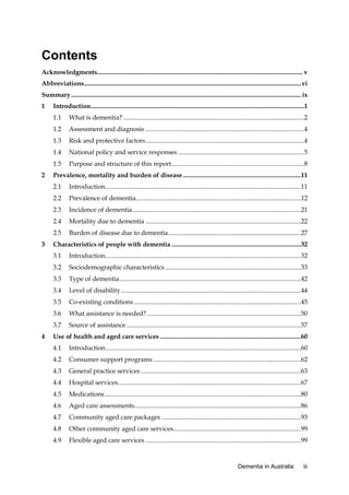 Contents
Acknowledgments............................................................................................................................... v
Abbreviations ...................................................................................................................................... vi
Summary .............................................................................................................................................. ix
1

Introduction....................................................................................................................................1
1.1
1.2

Assessment and diagnosis ..................................................................................................4

1.3

Risk and protective factors ..................................................................................................4

1.4

National policy and service responses ..............................................................................5

1.5
2

What is dementia? ................................................................................................................2

Purpose and structure of this report ..................................................................................8

Prevalence, mortality and burden of disease .........................................................................11
2.1
2.2

Prevalence of dementia......................................................................................................12

2.3

Incidence of dementia ........................................................................................................21

2.4

Mortality due to dementia ................................................................................................22

2.5
3

Introduction.........................................................................................................................11

Burden of disease due to dementia ..................................................................................27

Characteristics of people with dementia ................................................................................32
3.1
3.2

Sociodemographic characteristics ....................................................................................33

3.3

Type of dementia ................................................................................................................42

3.4

Level of disability ...............................................................................................................44

3.5

Co-existing conditions .......................................................................................................45

3.6

What assistance is needed? ...............................................................................................50

3.7
4

Introduction.........................................................................................................................32

Source of assistance ............................................................................................................57

Use of health and aged care services .......................................................................................60
4.1

Introduction.........................................................................................................................60

4.2

Consumer support programs ...........................................................................................62

4.3

General practice services ...................................................................................................63

4.4

Hospital services .................................................................................................................67

4.5

Medications .........................................................................................................................80

4.6

Aged care assessments.......................................................................................................86

4.7

Community aged care packages ......................................................................................93

4.8

Other community aged care services...............................................................................99

4.9

Flexible aged care services ................................................................................................99

Dementia in Australia

iii

 