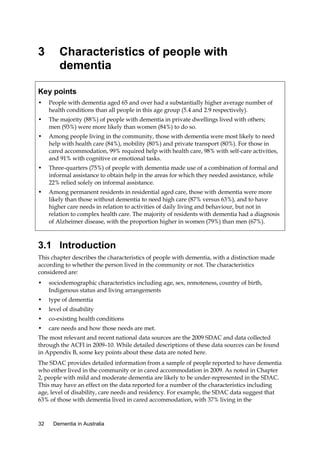 3

Characteristics of people with
dementia

Key points
•

People with dementia aged 65 and over had a substantially higher average number of
health conditions than all people in this age group (5.4 and 2.9 respectively).

•

The majority (88%) of people with dementia in private dwellings lived with others;
men (93%) were more likely than women (84%) to do so.

•

Among people living in the community, those with dementia were most likely to need
help with health care (84%), mobility (80%) and private transport (80%). For those in
cared accommodation, 99% required help with health care, 98% with self-care activities,
and 91% with cognitive or emotional tasks.

•

Three-quarters (75%) of people with dementia made use of a combination of formal and
informal assistance to obtain help in the areas for which they needed assistance, while
22% relied solely on informal assistance.

•

Among permanent residents in residential aged care, those with dementia were more
likely than those without dementia to need high care (87% versus 63%), and to have
higher care needs in relation to activities of daily living and behaviour, but not in
relation to complex health care. The majority of residents with dementia had a diagnosis
of Alzheimer disease, with the proportion higher in women (79%) than men (67%).

3.1 Introduction
This chapter describes the characteristics of people with dementia, with a distinction made
according to whether the person lived in the community or not. The characteristics
considered are:
•

sociodemographic characteristics including age, sex, remoteness, country of birth,
Indigenous status and living arrangements

•

type of dementia

•

level of disability

•

co-existing health conditions

•

care needs and how those needs are met.

The most relevant and recent national data sources are the 2009 SDAC and data collected
through the ACFI in 2009–10. While detailed descriptions of these data sources can be found
in Appendix B, some key points about these data are noted here.
The SDAC provides detailed information from a sample of people reported to have dementia
who either lived in the community or in cared accommodation in 2009. As noted in Chapter
2, people with mild and moderate dementia are likely to be under-represented in the SDAC.
This may have an effect on the data reported for a number of the characteristics including
age, level of disability, care needs and residency. For example, the SDAC data suggest that
63% of those with dementia lived in cared accommodation, with 37% living in the

32

Dementia in Australia

 