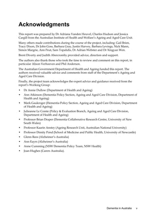 Acknowledgments
This report was prepared by Dr Adriana Vanden Heuvel, Charles Hudson and Jessica
Cargill from the Australian Institute of Health and Welfare’s Ageing and Aged Care Unit.
Many others made contributions during the course of the project, including: Gail Brien,
Tracy Dixon, Dr John Goss, Barbara Gray, Justin Harvey, Barbara Levings, Nick Mann,
Simon Margrie, Ann Peut, Sam Topalidis, Dr Adrian Webster and Dr Xingyan Wen.
Brent Diverty and Judith Abercromby provided advice, direction and support.
The authors also thank those who took the time to review and comment on this report, in
particular Alison Verhoeven and Phil Anderson.
The Australian Government Department of Health and Ageing funded this report. The
authors received valuable advice and comments from staff of the Department’s Ageing and
Aged Care Division.
Finally, the project team acknowledges the expert advice and guidance received from the
report’s Working Group:
•

Dr Annie Dullow (Department of Health and Ageing)

•

Ann Atkinson (Dementia Policy Section, Ageing and Aged Care Division, Department of
Health and Ageing)

•

Mark Gaukroger (Dementia Policy Section, Ageing and Aged Care Division, Department
of Health and Ageing)

•

Julieanne Le Comte (Policy & Evaluation Branch, Ageing and Aged Care Division,
Department of Health and Ageing)

•

Professor Brian Draper (Dementia Collaborative Research Centre, University of New
South Wales)

•

Professor Kaarin Anstey (Ageing Research Unit, Australian National University)

•

Professor Dimity Pond (School of Medicine and Public Health, University of Newcastle)

•

Glenn Rees (Alzheimer’s Australia)

•

Ann Eayrs (Alzheimer’s Australia)

•

Anne Cumming (NSW Dementia Policy Team, NSW Health)

•

Joan Hughes (Carers Australia).

Dementia in Australia

v

 