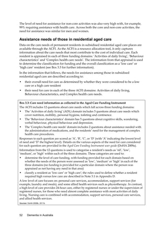 The level of need for assistance for non-core activities was also very high with, for example,
99% requiring assistance with health care. Across both the core and non-core activities, the
need for assistance was similar for men and women.

Assistance needs of those in residential aged care
Data on the care needs of permanent residents in subsidised residential aged care places are
available through the ACFI. As the ACFI is a resource allocation tool, it only captures
information about the care needs that most contribute to the cost of individual care. Each
resident is appraised in each of three funding domains: ‘Activities of daily living’, ‘Behaviour
characteristics’ and ‘Complex health care needs’. The information from that appraisal is used
to determine the classification for funding and the overall classification as a ‘low care’ or
‘high care’ resident (see Box 3.3 for further information).
In the information that follows, the needs for assistance among those in subsidised
residential aged care are described according to:
•

their overall need for care as determined by whether they were considered to be a low
care or a high care resident

•

their need for care in each of the three ACFI domains: Activities of daily living,
Behaviour characteristics, and Complex health care needs.

Box 3.3: Care need information as collected in the Aged Care Funding Instrument
The ACFI includes 12 questions about care needs which fall across three funding domains:
• The ‘Activities of daily living’ (ADL) domain includes 5 questions about care needs which
cover nutrition, mobility, personal hygiene, toileting and continence.
• The ‘Behaviour characteristics’ domain has 5 questions about cognitive skills, wandering,
verbal behaviour, physical behaviour and depression.
• The ‘Complex health care needs’ domain includes 2 questions about assistance needed with
the administration of medications, and the residents’ need for the management of complex
health care procedures.
Responses to each question are scored as ‘A’, ‘B’, ‘C’, or ‘D’ (with ‘A’ indicating the lowest level
of need and ‘D’ the highest level). Details on the various aspects of the need for care considered
for each question are provided in the Aged Care Funding Instrument user guide (DoHA 2009a).
Information from the 12 questions is used to categorise a resident’s needs as ‘nil’, ‘low’,
‘medium’, or ‘high’ within each of the three domains. These categories are used to:
• determine the level of care funding, with funding provided for each domain based on
whether the needs of the person were assessed as ‘low’, ‘medium’ or ‘high’ in each of the
three domains (no funding is provided for a particular domain where the person was
appraised as not having any need in that area)
• classify a resident as ‘low care’ or ‘high care’; the rules used to define whether a resident
required high versus low care are described in Note 3.1 in Appendix D.
A low level of care focuses on: personal care services, accommodation, support services (for
example, laundry and meals), and some allied health services such as physiotherapy. In contrast,
a high level of care provides 24-hour care, either by registered nurses or under the supervision of
registered nurses, for those who need almost complete assistance with most activities of daily
living. Nursing care is combined with accommodation, support services, personal care services,
and allied health services.
Sources: DoHA 2009b, 2011b.

52

Dementia in Australia

 