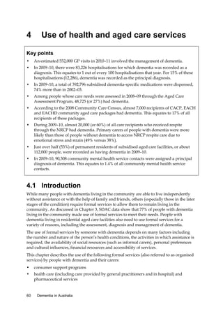 4

Use of health and aged care services

Key points
•

An estimated 552,000 GP visits in 2010–11 involved the management of dementia.

•

In 2009–10, there were 83,226 hospitalisations for which dementia was recorded as a
diagnosis. This equates to 1 out of every 100 hospitalisations that year. For 15% of these
hospitalisations (12,286), dementia was recorded as the principal diagnosis.

•

In 2009–10, a total of 392,796 subsidised dementia-specific medications were dispensed,
74% more than in 2002–03.

•

Among people whose care needs were assessed in 2008–09 through the Aged Care
Assessment Program, 48,725 (or 27%) had dementia.

•

According to the 2008 Community Care Census, almost 7,000 recipients of CACP, EACH
and EACHD community aged care packages had dementia. This equates to 17% of all
recipients of these packages.

•

During 2009–10, almost 20,000 (or 60%) of all care recipients who received respite
through the NRCP had dementia. Primary carers of people with dementia were more
likely than those of people without dementia to access NRCP respite care due to
emotional stress and strain (49% versus 38%).

•

Just over half (53%) of permanent residents of subsidised aged care facilities, or about
112,000 people, were recorded as having dementia in 2009–10.

•

In 2009–10, 90,308 community mental health service contacts were assigned a principal
diagnosis of dementia. This equates to 1.4% of all community mental health service
contacts.

4.1 Introduction
While many people with dementia living in the community are able to live independently
without assistance or with the help of family and friends, others (especially those in the later
stages of the condition) require formal services to allow them to remain living in the
community. As discussed in Chapter 3, SDAC data show that 77% of people with dementia
living in the community made use of formal services to meet their needs. People with
dementia living in residential aged care facilities also need to use formal services for a
variety of reasons, including the assessment, diagnosis and management of dementia.
The use of formal services by someone with dementia depends on many factors including
the number and nature of the person’s health conditions, the activities in which assistance is
required, the availability of social resources (such as informal carers), personal preferences
and cultural influences, financial resources and accessibility of services.
This chapter describes the use of the following formal services (also referred to as organised
services) by people with dementia and their carers:
•

consumer support programs

•

health care (including care provided by general practitioners and in hospital) and
pharmaceutical services

60

Dementia in Australia

 