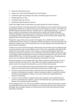 •

aged care assessment services

•

respite care via the National Respite for Carers Program

•

community aged care packages and other community aged care services

•

flexible aged care services

•

residential aged care services

•

specialised mental health care services.

Lastly, this chapter looks at information on unmet demand for formal assistance.
In contrast to Chapter 3, the data presented in this chapter are service specific and so are not
generalisable. Data from a range of sources are used, including two surveys—the SDAC and
the Bettering the Evaluation and Care of Health survey of general practitioners—as well as
from a variety of administrative data collections (for example, the National Hospital
Morbidity Database and program-specific collections). Dementia-specific services funded
and operated solely by state and territory governments are not covered in this chapter. See
Appendix B for more information on data sources.
Despite the range of data sources used in this chapter, the available data do not provide a
comprehensive picture of the use of all types of health and aged care services by people with
dementia and their carers. This is partly because, for some programs, the dementia status of
clients cannot be identified.
Another issue is that individual people with dementia, like all older and/or disabled people
receiving assistance, may access multiple services. The service populations described in this
chapter are not mutually exclusive. For example, an assessment through the Aged Care
Assessment Program is required to access Australian Government-funded community aged
care packages and residential aged care services administered under the Aged Care Act 1997
(DoHA 2011b). Thus, it is often not possible to provide a complete view of combinations of
service use or transitions related to the progression of dementia over time.
Dementia typically occurs alongside other age-related conditions which also give rise to a
need for assistance (see Section 3.5). Thus, there is the added complexity that the use of
formal services for a person with dementia can occur in three main contexts:
•

a service is received because the person has dementia (for example, a person receives an
aged care assessment because of the impact of dementia on daily living)

•

a service is received for some other reason but the service episode is affected by the
presence of dementia (for example, a patient undergoes surgery in hospital for another
condition but rehabilitation is slower or recovery is otherwise complicated by the
presence of dementia)

•

a service is received that is incidental and mostly unrelated to and unaffected by the
presence of dementia (for example, a person with dementia sees a general practitioner
because of an unrelated health condition).

In the existing data sets, it is not always possible to determine which of these three contexts
was applicable when a person with dementia was recorded as having used a formal service
although, where possible, whether or not the person received the service because of their
dementia is described.

Dementia in Australia

61

 