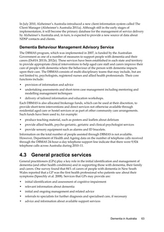 In July 2010, Alzheimer’s Australia introduced a new client information system called The
Client Manager (Alzheimer’s Australia 2011a). Although still in the early stages of
implementation, it will become the primary database for the management of service delivery
by Alzheimer’s Australia and, in turn, is expected to provide a new source of data about
NDSP contacts and clients.

Dementia Behaviour Management Advisory Service
The DBMAS program, which was implemented in 2007, is funded by the Australian
Government as one of a number of measures to support people with dementia and their
carers (DoHA 2011b, 2012e). These services have been established in each state and territory
to provide appropriate clinical interventions to help aged care staff and carers improve their
care of people with dementia where the behaviour of the person with dementia impacts
upon their care. The DBMAS consists of multi-disciplinary teams that may include, but are
not limited to, psychologists, registered nurses and allied health professionals. Their core
functions include:
•

provision of information and advice

•

undertaking assessments and short-term case management including mentoring and
modelling management techniques

•

delivery of tailored information and education workshops.

Each DBMAS is also allocated brokerage funds, which can be used at their discretion, to
provide short-term interventions and direct services not otherwise available through
residential aged care or hostel services or as part of other community care arrangements.
Such funds have been used to, for example:
•

produce teaching material, such as posters and leaflets about delirium

•

provide allied health, psycho-geriatric, geriatric and clinical psychologist services

•

provide sensory equipment such as alarms and ID bracelets.

Information on the total number of people assisted through DBMAS is not available.
However, Department of Health and Ageing data on the number of telephone calls received
through the DBMAS 24-hour-a-day telephone support line indicate that there were 9,924
telephone calls across Australia during 2010–11.

4.3 General practice services
General practitioners (GPs) play a key role in the initial identification and management of
dementia (and other health conditions) and in supporting those with dementia, their family
and carers. One survey found that 84% of carers of people with dementia in New South
Wales reported that a GP was the first health professional who patients saw about their
symptoms (Speechly et al. 2008). Services that GPs may provide are:
•

initial identification and assessment of cognitive impairment

•

relevant information about dementia

•

initial and ongoing management and related advice

•

referrals to specialists for further diagnosis and specialised care, if necessary

•

advice and information about available support services

Dementia in Australia

63

 