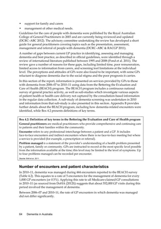 •

support for family and carers

•

management of other medical needs.

Guidelines for the care of people with dementia were published by the Royal Australian
College of General Practitioners in 2003 and are currently being reviewed and updated
(DCRC–ABC 2012). The advisory committee undertaking the review has developed a short
guide for general practitioners covering topics such as the presentation, assessment,
management and referral of people with dementia (DCRC–ABC & RACGP 2011).
A number of gaps between current GP practice in identifying, assessing and managing
dementia and best practice, as described in official guidelines, were identified through a
review of international literature published between 1995 and 2008 (Pond et al. 2011). The
review gave a number of reasons for these gaps, including limited time, poor remuneration,
limited access to information from carers, and screening tool limitations at the individual
level. The perceptions and attitudes of GPs were also found to be important, with some GPs
reluctant to diagnose dementia due to the social stigma and the poor prognosis it carries.
In this section of the report, information is presented on services provided by GPs to those
with dementia from 2006–07 to 2010–11 using data from the Bettering the Evaluation and
Care of Health (BEACH) program. The BEACH program includes a continuous national
survey of general practice activity, as well as sub-studies which investigate various aspects
of patient health or health care delivery not captured by the consultation-based information
in the regular data collection. A sub-study of dementia screening was undertaken in 2010
and information from that sub-study is also presented in this section. Appendix B provides
further details about the BEACH program, including how dementia-related encounters were
identified, while Box 4.2 presents definitions of key terms.
Box 4.2: Definition of key terms in the Bettering the Evaluation and Care of Health program
General practitioners are medical practitioners who provide comprehensive and continuing care
to patients and their families within the community.
Encounter refers to any professional interchange between a patient and a GP. It includes
face-to-face encounters and indirect encounters where there is no face-to-face meeting but where
a service is provided (for example, a prescription or referral).
Problem managed is a statement of the provider’s understanding of a health problem presented
by a patient, family or community. GPs are instructed to record at the most specific level possible
from the information available at the time; this level may be limited to the level of symptoms. Up
to four problems managed can be recorded per encounter.
Source: Britt et al. 2011.

Number of encounters and patient characteristics
In 2010–11, dementia was managed during 444 encounters reported to the BEACH survey
(Table 4.2). This equates to a rate of 5 encounters for the management of dementia for every
1,000 GP encounters (or 0.5%). Applying this rate to all Medicare-claimed GP consultations
in 2010–11 (as sourced from DoHA (2012f)) suggests that about 552,000 GP visits during this
period involved the management of dementia.
Between 2006–07 and 2010–11, the rate of GP encounters in which dementia was managed
did not differ significantly.

64

Dementia in Australia

 