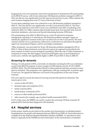 Imaging tests were not commonly used in the management of dementia by GPs participating
in the BEACH survey, with 2 tests ordered per 100 dementia problems managed in 2010–11.
This rate did not vary significantly from the rates for the previous 4 years. When ordered, the
most common imaging tests were CT scans of the brain or head.
Twenty-three pathology tests were ordered for every 100 dementia problems managed in
2010–11. This rate did not vary significantly over the 5-year period to 2010–11. The most
common test ordered in each of the 5 years was a full blood count (20% of pathology tests
ordered in 2010–11). Other common tests included urine tests, liver function tests, tests for
electrolyte imbalance, urine tests and thyroid-stimulating hormone (TSH) tests.
GPs participating in the 2010–11 BEACH survey wrote 50 referrals for dementia
management, equating to 11 referrals per 100 dementia problems managed. Again, no
statistically significant variation in this rate was observed over the 5-year period. The most
common referral was to a geriatrician, followed by a referral for an assessment through the
Aged Care Assessment Program, and for neurologist consultation.
‘Other treatments’ were provided for 32 per 100 dementia problems managed by GPs in
2010–11. Most of these treatments were clinical in nature (as opposed to procedural), the
most common of which was psychological counselling. When the rate of ‘other treatments’ is
compared over time, the data suggest a trend towards higher rates of such treatments in
recent years, with the rate significantly higher in 2009–10 and 2010–11 than in 2006–07.

Screening for dementia
During a 5-week period in 2010, a sub-study on dementia screening by GPs was undertaken
as part of the BEACH program. It used a sample of 2,690 patients seen by 91 GPs (AIHW:
AGPSCC 2010). The GPs indicated that 226 (8%) of these patients had been screened at some
time for dementia. This proportion rose significantly with age, reaching 44% in patients aged
75 and over. No significant difference was found in the proportion of men and women
screened.
GPs were asked to record all reasons for having screened the patient for dementia. The
reasons given were:
•

concern of the GP (36%)

•

dementia signs and symptoms (31%)

•

family concerns (20%)

•

family history of dementia (10%)

•

concern of other health professional (8%)

•

other reasons (for example, age of patient, health assessment) (34%).

In 91% of the cases, the MMSE was used to conduct the screening. Of those screened, 54
patients (24%) had also been diagnosed with dementia.

4.4 Hospital services
In this section, details are provided on the number and characteristics of admitted patient
hospitalisations for people with dementia between 2004–05 and 2009–10. Such information is
available from the National Hospital Morbidity Database (NHMD). As described in more
detail in Appendix B, the NHMD provides information on the characteristics of admitted

Dementia in Australia

67

 