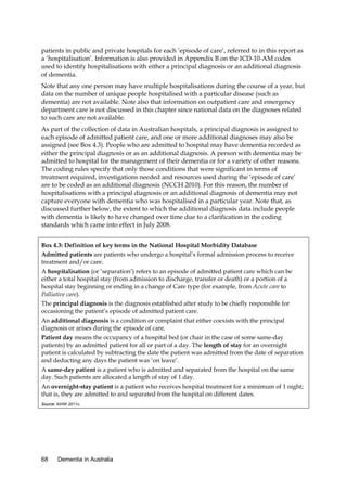 patients in public and private hospitals for each ‘episode of care’, referred to in this report as
a ‘hospitalisation’. Information is also provided in Appendix B on the ICD-10-AM codes
used to identify hospitalisations with either a principal diagnosis or an additional diagnosis
of dementia.
Note that any one person may have multiple hospitalisations during the course of a year, but
data on the number of unique people hospitalised with a particular disease (such as
dementia) are not available. Note also that information on outpatient care and emergency
department care is not discussed in this chapter since national data on the diagnoses related
to such care are not available.
As part of the collection of data in Australian hospitals, a principal diagnosis is assigned to
each episode of admitted patient care, and one or more additional diagnoses may also be
assigned (see Box 4.3). People who are admitted to hospital may have dementia recorded as
either the principal diagnosis or as an additional diagnosis. A person with dementia may be
admitted to hospital for the management of their dementia or for a variety of other reasons.
The coding rules specify that only those conditions that were significant in terms of
treatment required, investigations needed and resources used during the ‘episode of care’
are to be coded as an additional diagnosis (NCCH 2010). For this reason, the number of
hospitalisations with a principal diagnosis or an additional diagnosis of dementia may not
capture everyone with dementia who was hospitalised in a particular year. Note that, as
discussed further below, the extent to which the additional diagnosis data include people
with dementia is likely to have changed over time due to a clarification in the coding
standards which came into effect in July 2008.
Box 4.3: Definition of key terms in the National Hospital Morbidity Database
Admitted patients are patients who undergo a hospital’s formal admission process to receive
treatment and/or care.
A hospitalisation (or ‘separation’) refers to an episode of admitted patient care which can be
either a total hospital stay (from admission to discharge, transfer or death) or a portion of a
hospital stay beginning or ending in a change of Care type (for example, from Acute care to
Palliative care).
The principal diagnosis is the diagnosis established after study to be chiefly responsible for
occasioning the patient’s episode of admitted patient care.
An additional diagnosis is a condition or complaint that either coexists with the principal
diagnosis or arises during the episode of care.
Patient day means the occupancy of a hospital bed (or chair in the case of some same-day
patients) by an admitted patient for all or part of a day. The length of stay for an overnight
patient is calculated by subtracting the date the patient was admitted from the date of separation
and deducting any days the patient was ‘on leave’.
A same-day patient is a patient who is admitted and separated from the hospital on the same
day. Such patients are allocated a length of stay of 1 day.
An overnight-stay patient is a patient who receives hospital treatment for a minimum of 1 night;
that is, they are admitted to and separated from the hospital on different dates.
Source: AIHW 2011c.

68

Dementia in Australia

 