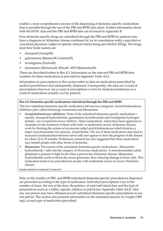 enables a more comprehensive picture of the dispensing of dementia-specific medications
than is possible through the use of the PBS and RPBS data alone. Further information about
both the DUSC data and the PBS and RPBS data can be found in Appendix B.
Four dementia-specific drugs are subsidised through the PBS and RPBS for patients who
have a diagnosis of Alzheimer disease confirmed by (or in consultation with) a specialist or
consultant physician, subject to specific clinical criteria being met (DoHA 2012g). The drugs
(and their trade names) are:
•

donepezil (Aricept®)

•

galantamine (Reminyl®, Galantyl®)

•

rivastigmine (Exelon®)

•

memantine (Memanxa®, Ebixa®, APO-Memantine®).

These are described further in Box 4.5. Information on the relevant PBS and RPBS item
numbers for these medications is provided in Appendix Table A4.2.
Information on prescriptions in this section refers to data on medications prescribed by
medical practitioners and subsequently dispensed. Consequently, the data are a count of
prescriptions dispensed, not a count of prescriptions written by medical practitioners or a
count of medications actually used by patients.
Box 4.5: Dementia-specific medications subsidised through the PBS and RPBS
The four subsidised dementia-specific medications fall into two categories: Acetylcholinesterase
inhibitors (also called cholinergic treatments) and Memantine.
• Acetylcholinesterase inhibitors: Three of the subsidised dementia-specific medications—
namely, donepezil hydrochloride, galantamine hydrobromide and rivastigmine hydrogen
tartrate—are Acetylcholinesterase inhibitors. These medications, which have been approved in
Australia for the treatment of those with mild- to moderately-severe Alzheimer disease,
work by blocking the actions of an enzyme called acetylcholinesterase which destroys a
major neurotransmitter for memory, acetylcholine. The use of these medications may lead to
increased communication between nerve cells and appear to slow the progress of the disease
for about 12 to 18 months. Preliminary research has also suggested that these medications
may benefit people with other forms of dementia.
• Memantine: The newest of the subsidised dementia-specific medications—Memantine
hydrochloride—falls into the category of Memantine medications. A neurotransmitter called
glutamate is present in high levels when a person has Alzheimer disease. Memantine
hydrochloride works to block the excess glutamate, thus reducing damage to brain cells. This
medication tends to be prescribed for people with moderately-severe to severe Alzheimer
disease.
Sources: Alzheimer’s Australia 2012; Draper 2011.

Data on the number of PBS- and RPBS-subsidised dementia-specific prescriptions dispensed
are presented according to the type of medication. Individual prescriptions vary in the
number of doses, the size of the dose, the potency of each individual dose and the type of
preparations (such as a tablet, capsule, solution or patch) (see Appendix Table A4.2). Also
any one person may have obtained several subsidised dementia-specific prescriptions in any
one period. This section also presents information on the estimated amount, by weight (‘000
mg), of each type of medication prescribed.

Dementia in Australia

81

 