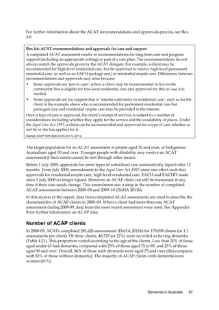 For further information about the ACAT recommendations and approvals process, see Box
4.6.
Box 4.6: ACAT recommendations and approvals for care and support
A completed ACAT assessment results in recommendations for long-term care and program
support (including an appropriate setting) as part of a care plan. The recommendations do not
always match the approvals given by the ACAT delegate. For example, a client may be
recommended for high-level residential care, but be approved to receive high-level permanent
residential care, as well as an EACH package and/or residential respite care. Differences between
recommendations and approvals may arise because:
• Some approvals are ‘just in case’, where a client may be recommended to live in the
community but is eligible for low-level residential care and approved for this in case it is
needed
• Some approvals are for support that is ‘interim until entry to residential care’, such as for the
client in the example above who is recommended for permanent residential care but
packaged care and residential respite care may be provided in the interim.
Once a type of care is approved, the client’s receipt of services is subject to a number of
considerations including whether they apply for the service and the availability of places. Under
the Aged Care Act 1997, a client can be recommended and approved for a type of care whether or
not he or she has applied for it.
Sources: ACAP NDR 2009; DoHA 2011b, 2011e.

The target population for an ACAT assessment is people aged 70 and over, or Indigenous
Australians aged 50 and over. Younger people with disability may receive an ACAT
assessment if their needs cannot be met through other means.
Before 1 July 2009, approvals for some types of subsidised care automatically lapsed after 12
months. From July 2009, amendments to the Aged Care Act 1997 came into effect such that
approvals for residential respite care, high level residential care, EACH and EACHD made
since 1 July 2008 no longer lapsed. However an ACAP client can still be reassessed at any
time if their care needs change. This amendment saw a drop in the number of completed
ACAT assessments between 2008–09 and 2009–10 (DoHA 2011b).
In this section of the report, data from completed ACAT assessments are used to describe the
characteristics of ACAP clients in 2008–09. When a client had more than one ACAT
assessment during 2008-09, data from the most recent assessment were used. See Appendix
B for further information on ACAP data.

Number of ACAP clients
In 2008-09, ACATs completed 201,626 assessments (DoHA 2011b) for 179,098 clients (or 1.1
assessments per client). Of these clients, 48,725 (or 27%) were recorded as having dementia
(Table 4.21). This proportion varied according to the age of the clients. Less than 20% of those
aged under 65 had dementia, compared with 29% of those aged 75 to 89, and 25% of those
aged 90 and over. Overall, 86% of those with dementia were aged 75 and over (this compares
with 82% of those without dementia). The majority of ACAP clients with dementia were
women (61%).

Dementia in Australia

87

 