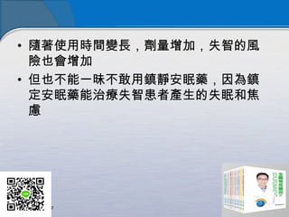 • 隨著使用時間變長，劑量增加，失智的風
險也會增加
• 但也不能一昧不敢用鎮靜安眠藥，因為鎮
定安眠藥能治療失智患者產生的失眠和焦
慮
 