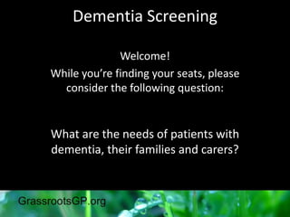 Dementia Screening
Welcome!
While you’re finding your seats, please
consider the following question:
What are the needs of patients with
dementia, their families and carers?
 