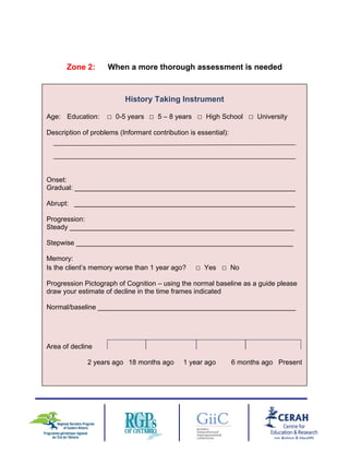 Zone 2: When a more thorough assessment is needed
History Taking Instrument
Age: Education: □ 0-5 years □ 5 – 8 years □ High School □ University
Description of problems (Informant contribution is essential):
Onset:
Gradual: __________________________________________________________
Abrupt: __________________________________________________________
Progression:
Steady ___________________________________________________________
Stepwise _________________________________________________________
Memory:
Is the client’s memory worse than 1 year ago? □ Yes □ No
Progression Pictograph of Cognition – using the normal baseline as a guide please
draw your estimate of decline in the time frames indicated
Normal/baseline ____________________________________________________
Area of decline
2 years ago 18 months ago 1 year ago 6 months ago Present
7
 