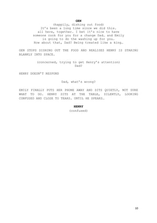 10
GEN
(happily, dishing out food)
It’s been a long time since we did this.
all here, together. I bet it’s nice to have
someone cook for you for a change Dad… and Emily
is going to do the washing up for you…
How about that, Dad? Being treated like a king…
GEN STOPS DISHING OUT THE FOOD AND REALISES HENRY IS STARING
BLANKLY INTO SPACE.
(concerned, trying to get Henry’s attention)
Dad?
HENRY DOESN’T RESPOND
Dad, what’s wrong?
EMILY FINALLY PUTS HER PHONE AWAY AND SITS QUIETLY, NOT SURE
WHAT TO DO. HENRY SITS AT THE TABLE, SILENTLY, LOOKING
CONFUSED AND CLOSE TO TEARS. UNTIL HE SPEAKS…
HENRY
(confused)
 