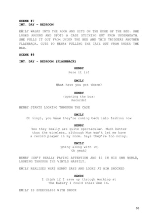 10
SCENE #7
INT. DAY – BEDROOM
EMILY WALKS INTO THE ROOM AND SITS ON THE EDGE OF THE BED. SHE
LOOKS AROUND AND SPOTS A CASE STICKING OUT FROM UNDERNEATH.
SHE PULLS IT OUT FROM UNDER THE BED AND THIS TRIGGERS ANOTHER
FLASHBACK, CUTS TO HENRY PULLING THE CASE OUT FROM UNDER THE
BED.
SCENE #8
INT. DAY - BEDROOM (FLASHBACK)
HENRY
Here it is!
EMILY
What have you got there?
HENRY
(opening the box)
Records!
HENRY STARTS LOOKING THROUGH THE CASE
EMILY
Oh vinyl, you know they’re coming back into fashion now
HENRY
Yes they really are quite spectacular. Much better
than the wireless… although Mum won’t let me have
a record player in my room. Says they’re too noisy…
EMILY
(going along with it)
Oh yeah?
HENRY ISN’T REALLY PAYING ATTENTION AND IS IN HIS OWN WORLD,
LOOKING THROUGH THE VINYLS HAPPILY.
EMILY REALISES WHAT HENRY SAYS AND LOOKS AT HIM SHOCKED
HENRY
I think if I save up through working at
the bakery I could sneak one in.
EMILY IS SPEECHLESS WITH SHOCK
 